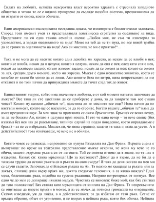 Силата на любовта, нейната невероятна власт вероятно здравата е стреснала западното
общество и затова то се е видяло принудено да създаде подобна система, предназначена да
ви отврати от онова, което обичате.
Един американски изследовател неотдавна доказа, че изневярата е биологически заложена.
Според този именит учен тя представлявала генетическа стратегия за оцеляване на вида.
Представяте ли си една такава семейна сцена: „Любов моя, не съм ти изневерил за
удоволствие, а заради оцеляването на вида! Може на теб да не ти пука, но все някой трябва
да се грижи за оцеляването на вида! Ако си мислиш, че ми е приятно!“...
Така и не мога да се наситя: когато една девойка ми харесва, аз искам да се влюбя в нея;
когато се влюбя, искам да я целуна; когато я целуна, искам да спя с нея; след като спя с нея,
искам да заживеем заедно; когато живеем заедно, искам да се оженя за нея; когато се оженя
за нея, срещам друго момиче, което ми харесва. Мъжът е едно ненаситно животно, което се
колебае от какво би могло да се лиши. Ако жените бяха по-хитри, щяха непрекъснато да им
отказват и по този начин да принуждават мъжете да тичат след тях до живот.
Единственият въпрос, който има значение в любовта, е от кой момент нататък започвате да
лъжете? Все така ли сте щастливи да се приберете у дома, за да заварите там все същия
човек? Когато му казвате „обичам те“, наистина ли го мислите все още? Няма начин да не
настъпи момент, когато ще се насилите, за да го сторите. Когато вашите „обичам те“ няма да
имат предишния вкус. За мен знак за промяната се оказа бръсненето. Бръснех се всяка вечер,
за да не боцкам Ан, когато я целувам през нощта. И ето че една вечер – тя вече спеше (бях
излязъл без нея чак до разсъмване, типичен случай на подло поведение, което оправдаваме с
брака) – аз не се избръснах. Мислех си, че няма страшно, защото тя така и няма да усети. А в
действителност това означаваше, че вече не я обичам.
Когато човек се развежда, непременно си купува Раздялата на Дан Франк. Първата сцена е
вълнуваща: по време на театрално представление мъжът открива, че жена му вече не го
обича, защото отдръпва ръката си от неговата. Той се опитва отново да я хване, но тя пак я
издърпва. Казвах си: каква мръсница! Що за жестокост? Дявол да я вземе, да не би да е
толкова трудно да остави ръката си в ръката на своя съп​руг! И така до деня, когато на мен ми
се случи същото. Започнах да отблъсвам ръката на Ан. Тя нежно ме хващаше за ръката или за
лакътя, слагаше длан върху крака ми, докато гледахме телевизия, а аз какво виждах? Една
мека, белезникава ръка, подобна на гумена ръкавица. Направо потрепервах от погнуса. Все
едно че до мен се допираше някаква медуза. Чувствах се виновен: боже мой, как бях стигнал
до това положение? Бях станал като мръсницата от книгата на Дан Франк. Тя непрекъснато
се опитваше да вплете пръсти в моите, а аз се мъчех да потисна гримасата на отвращение.
Скачах изведнъж, уж да пикая, а в действителност, за да избягам от тази ръка. Сетне се
връщах обратно, обзет от угризения, и се взирах в нейната ръка, която бях обичал. Нейната
 