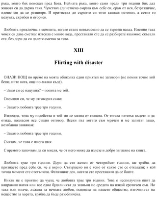 ръка, която бях поискал пред Бога. Нейната ръка, която само преди три години бих дал
живота си да държа така. Чувствах единствено омраза към себе си, срам от нея, безразличие,
идеше ми да се разцивря. И притисках до сърцето си този кашкав октопод, а сетне го
целувах, скръбен и огорчен.
Любовта приключва в момента, когато стане невъзможно да се върнеш назад. Именно така
човек си дава сметка: изтекла е много вода, престанали сте да се разбирате взаимно; скъсали
сте, без дори да си дадете сметка за това.
ХІІІ
Flirting with disaster
ОНАЗИ НОЩ по време на моята обиколка един приятел ме заговори (не помня точно кой
беше, нито кога, още по-малко къде).
– Защо си се нацупил? – попита ме той.
Спомням си, че му отговорих само:
– Защото любовта трае три години.
Изглежда, това му подейства и той ми се махна от главата. От тогава нататък където и да
отида, поднасям все същия отговор. Всеки път когато съм мрачен и ме запитат защо,
незабавно заявявам:
– Защото любовта трае три години.
Смятам, че това е много шик.
С времето започвам да си мисля, че от него може да излезе и добро заглавие на книга.
Любовта трае три години. Дори да сте женен от четирийсет години, ще трябва да
признаете пред себе си, че е вярно. Съвършено ви е ясно от какво сте се отказали; в кой
точно момент сте отстъпили. Фаталният ден, когато сте престанали да се боите.
Никак не е приятно да чуеш, че любовта трае три години. Това е несполучлив опит да
направиш магия или все едно будилникът да зазвъни по средата на някой еротичен сън. Но
така или иначе, лъжата за вечната любов, основата на нашето общество, източникът на
нещастие за хората, трябва да бъде разобличена.
 