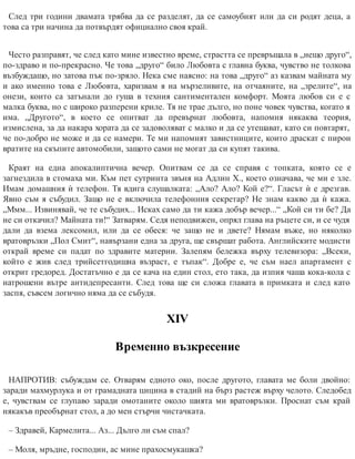 След три години двамата трябва да се разделят, да се самоубият или да си родят деца, а
това са три начина да пот​върдят официално своя край.
Често разправят, че след като мине известно време, страстта се превръщала в „нещо друго“,
по-здраво и по-прекрасно. Че това „друго“ било Любовта с главна буква, чувство не толкова
възбуждащо, но затова пък по-зряло. Нека сме наясно: на това „друго“ аз казвам майната му
и ако именно това е Любовта, харизвам я на мързеливите, на отчаяните, на „зрелите“, на
онези, които са затънали до гуша в техния сантиментален комфорт. Моята любов си е с
малка буква, но с широко разперени криле. Тя не трае дълго, но поне човек чувства, когато я
има. „Другото“, в което се опитват да превърнат любовта, напомня някаква теория,
измислена, за да накара хората да се задоволяват с малко и да се утешават, като си повтарят,
че по-добро не може и да се намери. Те ми напомнят завистниците, които драскат с пирон
вратите на скъпите автомобили, защото сами не могат да си купят такива.
Краят на една апокалиптична вечер. Опитвам се да се справя с топката, която се е
загнездила в стомаха ми. Към пет сутринта звъня на Адлин Х., което означава, че ми е зле.
Имам домашния ѝ телефон. Тя вдига слушалката: „Ало? Ало? Кой е?“. Гласът ѝ е дрезгав.
Явно съм я събудил. Защо не е включила телефонния секретар? Не знам какво да ѝ кажа.
„Ммм... Извинявай, че те събудих... Исках само да ти кажа добър вечер...“ „Кой си ти бе? Да
не си откачил? Майната ти!“ Затварям. Седя неподвижен, опрял глава на ръцете си, и се чудя
дали да взема лексомил, или да се обеся: че защо не и двете? Нямам въже, но няколко
вратовръзки „Пол Смит“, навързани една за друга, ще свършат работа. Английските модисти
открай време си падат по здравите материи. Залепям бележка върху телевизора: „Всеки,
който е жив след трийсетгодишна възраст, е тъпак“. Добре е, че съм наел апартамент с
открит гредоред. Достатъчно е да се кача на един стол, ето така, да изпия чаша кока-кола с
натрошени вътре антидепресанти. След това ще си сложа главата в примката и след като
заспя, съвсем логично няма да се събудя.
ХІV
Временно възкресение
НАПРОТИВ: събуждам се. Отварям едното око, после другото, главата ме боли двойно:
заради махмурлука и от грамадната цицина в стадий на бърз растеж върху челото. Следобед
е, чувствам се глупаво заради омотаните около шията ми вратовръзки. Проснат съм край
някакъв преобърнат стол, а до мен стърчи чистачката.
– Здравей, Кармелита... Аз... Дълго ли съм спал?
– Моля, мръдне, господин, ас мине прахосмукашка?
 