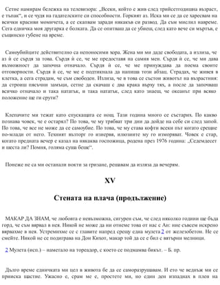 Сетне намирам бележка на телевизора: „Всеки, който е жив след трийсетгодишна възраст,
е тъпак“, и се чудя на гадателските си способности. Горкият аз. Иска ми се да се харесвам на
всички красиви момичета, а се скапвам заради някакъв си развод. Да съм мислил навреме.
Сега едничка моя другарка е болката. Да се опитваш да се убиеш, след като вече си мъртъв, е
същинско губене на време.
Самоубийците действително са непоносими хора. Жена ми ми даде свободата, а излиза, че
аз ѝ се сърдя за това. Сърдя ѝ се, че ме предоставя на самия мен. Сърдя ѝ се, че ми дава
възможност да започна отначало. Сърдя ѝ се, че ме принуждава да поема своите
отговорности. Сърдя ѝ се, че ме е подтикнала да напиша този абзац. Страдах, че живея в
клетка, а сега страдам, че съм свободен. Излиза, че в това се състои животът на възрастния:
да строиш пясъчни замъци, сетне да скачаш с два крака върху тях, а после да започваш
всичко отначало и така нататък, и така нататък, след като знаеш, че океанът при всяко
положение ще ги срути?
Клепачите ми тежат като спускащата се нощ. Тази година много се състарих. По какво
познава човек, че е остарял? По това, че му трябват три дни да дойде на себе си след запой.
По това, че все не може да се самоубие. По това, че му става кофти всеки път когато срещне
по-млади от него. Техният възторг го изнервя, илюзиите му го изморяват. Човек е стар,
когато предната вечер е казал на някаква госпожица, родена през 1976 година: „Седемдесет
и шеста ли? Помня, голяма суша беше“.
Понеже не са ми останали нокти за гризане, решавам да изляза да вечерям.
ХV
Стената на плача (продължение)
МАКАР ДА ЗНАМ, че любовта е невъзможна, сигурен съм, че след няколко години ще бъда
горд, че съм вярвал в нея. Никой не може да ни отнеме това от нас с Ан: ние съвсем искрено
вярвахме в нея. Устремихме се с главите напред срещу една мулета 2 от железобетон. Не се
смейте. Никой не се подиграва на Дон Кихот, макар той да се е бил с вятърни мелници.
2 Мулета (исп.) – наметало на тореадор, с което се подмамва бикът. – Б. пр.
Дълго време едничката ми цел в живота бе да се саморазрушавам. И ето че веднъж ми се
прииска щастие. Ужасно е, срам ме е, простете ми, но един ден изпаднах в плен на
 