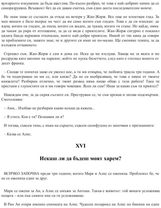 вулгарното изкушение да бъда щастлив. По-късно разбрах, че това е най-добрият начин да се
саморазрушиш. Всъщност без да си давам сметка, съм едно доста последователно момче.
Не знам защо се съгласих да отида на вечеря у Жан-Жорж. Все още не изпитвам глад. За
мен винаги е било въпрос на чест да ям само когато съм гладен. Това е да си изискан: да
ядеш, когато си гладен, да пиеш, когато си жаден, да чукаш, когато ти стане. Но хайде, няма
да чакам да умра от изтощение, за да се видя с приятелите. Жан-Жорж сигурно е поканил
цялата банда върховни откачалки, моите най-добри приятели. Никой от тях няма да говори
за проблемите си, защото знае, че и другите си имат не по-малко. Ще сменяме темата, за да
излъжем отчаянието.
Сгрешил съм. Жан-Жорж е сам в дома си. Иска да ме изслуша. Хваща ме за яката и ме
раздрусва като автомат на паркинг, който не пуска билетчето, след като е глътнал монета от
десет франка.
– Снощи те попитах защо си увесил нос, а ти ми отвърна, че любовта траела три години. А
бе ти подиграваш ли ми се, или какво? Да не си въобразяваш, че това е някое от твоите
книжлета? Разбирам отлично, че твоят развод няма нищо общо с тази работа! Така че
престани с глупостите си и ми говори човешки. Ясен ли съм? Инак за какво съм ти приятел?
Навеждам очи, за да скрия сълзите си. Преструвам се, че съм хремав и затова подсмърчам.
Смотолевям:
– Ами... Изобщо не разбирам какво искаш да кажеш...
– Я стига. Коя е тя? Познавам ли я?
И тогава, съвсем тихо, с мъка на сърцето, съвсем сконфузено аз започвам с признанията:
– Казва се Алис.
ХVІ
Искаш ли да бъдеш моят харем?
ВСИЧКО ЗАПОЧНА преди три години, когато Марк и Алис се ожениха. Проблемът бе, че
не се ожениха един за друг.
Марк се ожени за Ан, а Алис се омъжи за Антоан. Такъв е животът: той винаги усложнява
нещата – или пък самите ние си ги усложняваме.
В Рио Ан откри именно снимката на Алис. Чудесен полароид на Алис по бикини на един
 