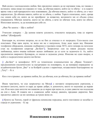 Най-силна е несподелената любов. Бих предпочел никога да не научавам това, но такава е
истината: няма нищо по-страшно от това, да обичаш някого, който не те обича – и в същото
време това е най-прекрасното мое изживяване. Да обичаш някого, който те обича, си е чист
нарцисизъм. Да обичаш някого, който не те обича, е любов. Търсех изпитание, опит, среща
със самия себе си, която да ме преобрази: за нещастие, желанието ми се сбъдна отвъд
очакванията. Обичам момиче, което не ме обича, а вече не обичам тази, която ме обича.
Използвам жените, за да ненавиждам себе си.
„Фан Чи запита: – Що е любов?
Учителят отвърна: – Да цениш повече усилието, отколкото наградата, това се нарича
любов.“ (Конфуций)
Благодаря ти, източни хитрецо, но аз не бих се отказал и от наградата. Сега-засега съм
изоставен. Още щом научи, че жена ми ме е напуснала, Алис даде заден ход. Никакви
телефонни обаждания, никакви съобщения в гласовата поща 3672, нито номера на хотелски
стаи на телефонния секретар „Би-Боп“3. Заприличал съм на някоя досадна малка
любовница, която очаква нейният женен любовник да се сети за задничето ѝ. Аз, който
предпочитах широките булеварди, се оказах в задънена улица. Измъчва ме един въпрос, в
който е съсредоточено цялото ми битие:
3 „Би-Боп“ и мемофонът 3672 са технически измишльотини на „Франс Телеком“,
предназначени изключително за насърчаване на изневярата, за да намираш оправдание за
издайническия бутон „Бис“ и за безброй сделки с наркотици, осъществени благодарение на
„Тату“. – Б. а.
Кое е по-страшно: да правиш любов, без да обичаш, или да обичаш, без да правиш любов?
Имам чувството, че съм заприличал на Милу4 с неговите непрекъснати угризения, с
неговото ангелче, което го кара да прави добро, и демончето, което го подтиква да върши
зло. И на мен едно ангелче ми нашепва да се върна при жена си, а едно дяволче ми подсказва
да спя с Алис. В главата ми е същински дебат между двамата, предаван директно. Бих
предпочел дяволът да ми заповяда да чукам жена си.
4 Кучето на Тентен, герой от френска комиксова поредица, което постоянно се колебае и
страда от угризения. – Б. пр.
ХVІІІ
Извисявания и падения
 