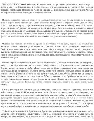 ЖИВОТЪТ Е СИТКОМ: поредица от сцени, които се развиват сред едни и същи декори, с
почти същите действащи лица и чийто следващ епизод очакваш с нетърпение, белязано от
известно затъпяване. Появата на Алис на сцената ме изненада, сякаш един от трите Ангели
на Чарли се появява в епизод на Елен и момчетата.
Ще ви опиша Алис съвсем просто: тя е щраус. Подобно на тази бягаща птица, тя е висока,
дива и скрива глава веднага щом усети опасност. Безкрайните ѝ стройни крака (два на брой)
крепят чувствена гръд с предизвикателни плодове (също два на брой). Косите ѝ, дълги,
черни и прави, обрамчват изразително, но нежно лице. Тялото на Алис е направено сякаш
специално за да вади от равновесие благовъзпитаните женени мъже, които не очакват нищо
или само това чакат. Именно това, което я отличава от щрауса (като оставим настрани
фак​та, че Алис не снася яйца по 1 кг, както можах да установя впос​ледствие).
Чудесно си спомням първата ни среща на погребението на баба, където бях отишъл без
жена си, която напълно разбираемо не обичаше всички тези роднински задължения.
Собствената фамилия е вече нещо само по себе си твърде досадно, да не говорим за
чуждата... Впрочем самият аз ѝ бях заявил, че от мястото, където се намира милата ми бабка,
така и няма да забележи нейното отсъствие. Не зная, може и да съм имал предчувствие, че
нещо ще се случи.
Цялата църква следеше дали дядо ми ще се разплаче. „Господи, помогни му да издържи“,
молех се аз. Ала свещеникът си имаше тайно оръжие: той припомни петдесетте години
брачен живот на дядо с баба. Макар дядо ми да беше полковник в оставка, очите му
започнаха да се зачервяват. Първата сълза, която той отрони, послужи сякаш за стартов
сигнал: цялата фамилия започна да лее цели потоци, да хълца, без да снема очи от ковчега.
Човек дори не можеше да си представи, че бабка се намира вътре. Трябваше тя да умре, за да
си дам сметка колко държа на нея. Да му се не види! Когато не изоставям хората, които
обичам, те пък умират. Разплаках се без всякакви задръжки, защото съм си впечатлително
момче.
Когато погледът ми започна да се прояснява, забелязах някаква брюнетка, която ме
наблюдаваше. Алис ме бе видяла да роня сълзи. Не зная дали се дължеше на емоцията, или
пък поради контраста на мястото, но почувствах как тази тайнствена особа в прилепнал чер
пуловер ме привлича непреодолимо. По-късно Алис ми призна, че съм ѝ се сторил много
красив: нека припишем тази нейна заблуда на майчинския инстинкт. Важното бе, че това
привличане се оказа взаимно – тя имаше желание да ме утеши и ѝ личеше. От тази среща
научих, че най-доб​рото, което може да направи човек на едно пог​ребение, е да се влюби.
Тя беше приятелка на моя братовчедка. Представи ми мъжа си Антоан, много симпатичен,
може би дори прекалено симпатичен. Докато ме целуваше по мокрите от сълзи бузи, тя
разбра, че съм разбрал, че е видяла, че съм видял, че ме е погледнала така, както ме бе
 
