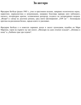 За автора
Фредерик Бегбеде (роден 1965 г., учил в престижни колежи, завършил политически науки,
маркетинг, журналистика и комуникации, направил блестяща кариера като публицист,
писател, литературен критик, телевизионен репортер, създател на литературната награда
„Флора“) е автор на десетина романа, сред които филмираният „9,99 лв.“ – безпощадна
критика на рекламния бизнес, заради която го уволняват.
Фредерик Бегбеде е и известен парижки денди и заклет купонджия, подобно на Марк
Мароние, героя на първите му три книги: „Мемоари на един откачен младеж“, „Почивка в
кома“ и „Любовта трае три години“.
 