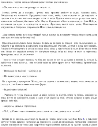 погледнала. Никога няма да забравя първото нещо, което ѝ казах:
– Харесва ми костната структура на лицето ти.
Можах добре да я огледам. Просто една красива двайсет и седем годишна жена.
Потрепване на клепките. Предизвикателен смях, който кара сърцето ти да подскача в
гръдния кош, станал внезапно твърде тесен за него. Чудни кљси погледи, разпуснати коси,
извивка на хълбоците, блестящи зъби. Маугли Кардинале в Книгата на гепарда. Бети Пейдж,
издължена до един и седемдесет и седем. Лудетина, която носи утеха. Невъзмутима
изкусителка с безсрамна сдържаност. Приятелка, противничка.
Защо никога преди не я бях срещал? Какъв смисъл да познавам толкова много хора, след
като това момиче не бе сред тях?
Пред входа на църквата беше студено. Сещате се за какво ви говоря – ами да, връхчетата на
гърдите ѝ се втвърдиха и щръкнаха под прилепналия пуловер. Бюстът ѝ беше като изваян.
Лицето ѝ бе непорочно и сякаш нямаше нищо общо с чувственото ѝ тяло. Беше тъкмо моят
тип: нищо не харесвам повече от контраста между лице на ангел и тяло на мръсница.
Критериите ми са дихотомични.
Точно в този момент осъзнах, че бих дал какво ли не, за да вляза в живота ѝ, мозъка ѝ,
леглото ѝ и така нататък. Това момиче беше не само щраус, но и гръмоотвод: привличаше
мълниите.
– Познаваш ли Баския? – запитах я аз.
– Не, но сигурно е много красива.
Не е красива, а прекрасна. Жалко, че съм женен, а ти омъжена, защото инак можехме да
създадем семейство в някоя тамошна ферма.
– И да гледаме овце ли?
– Разбира се, че ще гледаме овце. А също патици за пастет, крави за мляко, кокошки за
яйца, петел за кокошките, както и един стар късоглед слон, дузина жирафи и цяло стадо
щрауси като теб.
– Аз не съм щраус, а гръмоотвод.
– Хей, хей! Ако отсега започнеш да четеш мислите ми, докъде ще стигнем?
Когато тя си замина, аз останах да бродя из Гетари, селото на Пол-Жан Туле 5, и райското
кътче от моето детство. Разхождах се свеж и лек, макар да ненавиждам разходките (никой не
обърна внимание на това: след погребение хората правят какви ли не нелепи неща), излязох
 