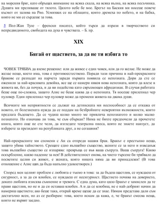 на морския бряг, като обръщах внимание на всяка скала, на всяка вълна, на всяка песъчинка.
Душата ми преливаше от тялото. Цялото небе бе мое. Брегът на Баския ми носеше повече
късмет от залива на Рио. Усмихвах се на облаците, които дремеха по небето, и на бабка,
която не ми се сърдеше за това.
5 Пол-Жан Туле – френски писател, който търси да изрази в творчеството си
непредвидимото, свободата на духа и чувствата. – Б. пр.
ХІХ
Бягай от щастието, за да не ти избяга то
ЧОВЕК ТРЯБВА да вземе решение: или да живее с един човек, или да го желае. Не може да
желае нещо, което има, това е противоестествено. Поради тази причина и най-прекрасните
бракове се разпадат на парчета заради първата появила се непозната. Дори да сте се
оженили за най-красивата девойка, все ще се намери някоя нова непозната, която да влезе в
живота ви, без да почука, и да ви подейства като свръхмощен афродизиак. В случая работата
беше още по-сложна, защото Алис не беше каква да е непозната. Тя носеше прилепнал чер
пуловер. Един прилепнал чер пуловер може да промени живота на двама души.
Всичките ми неприятности се дължат на детинската ми неспособност да се откажа от
новото, от болезнената нужда да се поддам на безбройните невероятни възможности, които
предлага бъдещето. Да се чудиш колко много ме привлича непознатото и колко малко
познатото. Но означава ли това, че съм сбъркан? Нима не бихте предпочели да прочетете
книга, която още не сте чели, да изгледате театрална пиеса, която не знаете наизуст, да
изберете за президент на републиката друг, а не сегашния?
Най-прекрасните ми спомени с Ан са отпреди нашия брак. Бракът е престъпно нещо,
защото убива тайнството. Срещате едно вълшебно същество, жените се за него и изведнъж
това вълшебно същество се изпарява: превръща се във ваша съпруга. Ваша съпруга! Какво
оскърбление, какво падение за нея! В действителност онова, на чието търсене би трябвало да
посветите целия си живот, е жената, която никога няма да ви принадлежи! (В това
отношение с Алис щях да бъда напълно удов​летворен.)
Според мен целият проблем с любовта е тъкмо в това: за да бъдеш щастлив, се нуждаеш от
сигурност, а за да си влюбен, се нуждаеш от несигурност. Щастието почива на доверието,
докато любовта изисква съмнение и тревога. С една дума, като цяло бракът е замислен да те
прави щастлив, но не и да си оставаш влюбен. А и да се влюбиш, не е най-добрият начин да
намериш щастието; ако беше така, открай време щеше да се знае. Нямам представа дали съм
достатъчно ясен, но аз се разбирам: това, което искам да кажа, е, че бракът смесва неща,
които не вървят заедно.
 