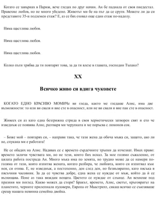 Когато се завърнах в Париж, вече гледах по друг начин. Ан бе паднала от своя пиедестал.
Правехме любов, но не много убедено. Животът ми бе на път да се срути. Можете ли да си
представите 35-и подземен етаж? Е, аз се бях озовал още един етаж по-надолу.
Няма щастлива любов.
Няма щастлива любов.
Няма щастлива любов.
Колко пъти трябва да ти повтарят това, за да ти влезе в главата, господин Тъпако?
ХХ
Всичко живо си вдига чуковете
КОГАТО ЕДНО КРАСИВО МОМИЧе ви гледа, както ме гледаше Алис, има две
възможности: то или ви сваля и вие сте в опасност, или не ви сваля и вие пак сте в опасност.
Живеех си аз като една безгрижна стрида в своя херметически затворен свят и ето че
изведнъж се появява Алис, разтваря ми черупката и ме поръсва с лимонов сок.
– Боже мой – повтарях си, – направи така, че тази жена да обича мъжа си, защото, ако ли
не, спукана ми е ра​ботата!
Не се обадих на Алис. Надявах се с времето сърдечните тръпки да изчезнат. Имах право:
времето заличи чувствата ми, но не тези, които бих искал. За мое голямо съжаление, от
цялата работа пострада Ан. Много мъка има по земята, но трудно може да се намери по-
голяма от тази, която изпитва жената, когато разбира, че любовта, която си изпитвал към
нея, си отива. Е, не изведнъж, а постепенно, ден след ден, но безвъзвратно, като пясъка в
пясъчния часовник. За да се чувства добре, една жена се нуждае от мъж, който да ѝ се
възхищава. Поне аз така виждам нещата. Цветето се нуждае от слънце. Ан вехнеше под
празния ми поглед. Какво можех да сторя? Бракът, времето, Алис, светът, кръговратът на
планетите, черните прилепнали пуловери, Европа от Маастрихт, сякаш всичко се съюзяваше
срещу нашата невинна семейна двойка.
 