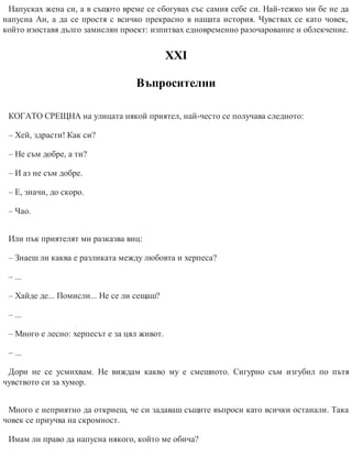 Напусках жена си, а в същото време се сбогувах със самия себе си. Най-тежко ми бе не да
напусна Ан, а да се простя с всичко прекрасно в нашата история. Чувствах се като човек,
който изоставя дълго замислян проект: изпитвах едновременно разочарование и облекчение.
ХХІ
Въпросителни
КОГАТО СРЕЩНА на улицата някой приятел, най-често се получава следното:
– Хей, здрасти! Как си?
– Не съм добре, а ти?
– И аз не съм добре.
– Е, значи, до скоро.
– Чао.
Или пък приятелят ми разказва виц:
– Знаеш ли каква е разликата между любов​та и херпеса?
– ...
– Хайде де... Помисли... Не се ли сещаш?
– ...
– Много е лесно: херпесът е за цял живот.
– ...
Дори не се усмихвам. Не виждам какво му е смешното. Сигурно съм изгубил по пътя
чувството си за хумор.
Много е неприятно да откриеш, че си задаваш същите въпроси като всички останали. Така
човек се приучва на скромност.
Имам ли право да напусна някого, който ме обича?
 