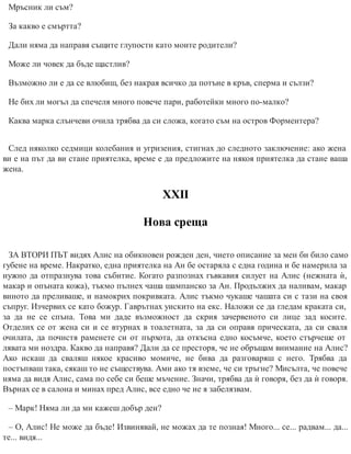 Мръсник ли съм?
За какво е смъртта?
Дали няма да направя същите глупости като моите родители?
Може ли човек да бъде щастлив?
Възможно ли е да се влюбиш, без нак​рая всичко да потъне в кръв, сперма и сълзи?
Не бих ли могъл да спечеля много повече пари, работейки много по-малко?
Каква марка слънчеви очила трябва да си сложа, когато съм на остров Форментера?
След няколко седмици колебания и угризения, стигнах до следното заключение: ако жена
ви е на път да ви стане приятелка, време е да предложите на някоя приятелка да стане ваша
жена.
ХХІІ
Нова среща
ЗА ВТОРИ ПЪТ видях Алис на обикновен рожден ден, чието описание за мен би било само
губене на време. Накратко, една приятелка на Ан бе остаряла с една година и бе намерила за
нужно да отпразнува това събитие. Когато разпознах гъвкавия силует на Алис (нежната ѝ,
макар и опъната кожа), тъкмо пълнех чаша шампанско за Ан. Продължих да наливам, макар
виното да преливаше, и намокрих покривката. Алис тъкмо чукаше чашата си с тази на своя
съпруг. Изчервих се като божур. Гаврътнах уискито на екс. Наложи се да гледам краката си,
за да не се спъна. Това ми даде възможност да скрия зачервеното си лице зад косите.
Отделих се от жена си и се втурнах в тоалетната, за да си оправя прическата, да си сваля
очилата, да почистя раменете си от пърхота, да откъсна едно косъмче, което стърчеше от
лявата ми ноздра. Какво да направя? Дали да се престоря, че не обръщам внимание на Алис?
Ако искаш да сваляш някое красиво момиче, не бива да разговаряш с него. Трябва да
постъпваш така, сякаш то не съществува. Ами ако тя вземе, че си тръгне? Мисълта, че повече
няма да видя Алис, сама по себе си беше мъчение. Значи, трябва да ѝ говоря, без да ѝ говоря.
Върнах се в салона и минах пред Алис, все едно че не я забелязвам.
– Марк! Няма ли да ми кажеш добър ден?
– О, Алис! Не може да бъде! Извинявай, не можах да те позная! Много... се... радвам... да...
те... видя...
 