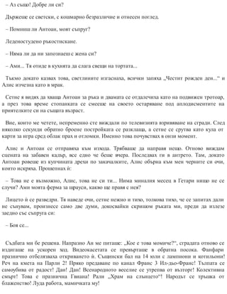 – Аз също! Добре ли си?
Държеше се светски, с кошмарно безразличие и отнесен поглед.
– Помниш ли Антоан, моят съпруг?
Леденостудено ръкостискане.
– Няма ли да ни запознаеш с жена си?
– Ами... Тя отиде в кухнята да слага свещи на тортата...
Тъкмо докато казвах това, светлините изгаснаха, всички запяха „Честит рожден ден...“ и
Алис изчезна като в мрак.
Сетне я видях да хваща Антоан за ръка и двамата се отдалечиха като на подвижен тротоар,
а през това време стопанката се смееше на своето остаряване под аплодисментите на
приятелките си на същата възраст.
Вие, които ме четете, непременно сте виждали по телевизията взривяване на сгради. След
няколко секунди обратно броене постройката се разклаща, а сетне се срутва като кула от
карти за игра сред облак прах и отломки. Именно това почувствах в онзи момент.
Алис и Антоан се отправяха към изхода. Трябваше да направя нещо. Отново виждам
сцената на забавен кадър, все едно че беше вчера. Последвах ги в антрето. Там, докато
Антоан ровеше из купчината дрехи по закачалките, Алис обърна към мен черните си очи,
които искряха. Прошепнах ѝ:
– Това не е възможно, Алис, това не си ти... Нима миналия месец в Гетари нищо не се
случи? Ами моята ферма за щрауси, какво ще правя с нея?
Лицето ѝ се разведри. Тя наведе очи, сетне нежно и тихо, толкова тихо, че се запитах дали
не сънувам, произнесе само две думи, докосвайки скришом ръката ми, преди да излезе
заедно със съпруга си:
– Боя се...
Съдбата ми бе решена. Напразно Ан ме питаше: „Кое е това момиче?“, сградата отново се
издигаше на ускорен ход. Видеокасетата се превърташе в обратна посока. Фанфари
празнично отбелязваха откриването ѝ. Същински бал на 14 юли с лампиони и котильони!
Реч на кмета на Парли 2! Пряко предаване по канал Франс 3 Ил-дьо-Франс! Тълпата се
самоубива от радост! Дан! Дан! Всенародното веселие се утрепва от възторг! Колективна
смърт! Това е празнична Гвиана! Рали „Храм на слънцето“! Народът се тръшка от
блаженство! Луда работа, мамичката му!
 