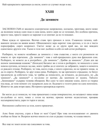 Най-прекрасните празници са онези, които се случват вътре в нас.
ХХІІІ
Да заминем
ЗАСЛЕПЕН СЪМ от високото електрическо напрежение, осезаемо, трептящо, което може
да възникне между един мъж и една жена, които дори не се познават, без особена причина,
просто така, просто защото се харесват и се опитват да не го покажат.
Няма нужда от приказки. Всичко става чрез гримаси и пози. Същинска гатанка, най-
важната загадка на вашия живот. Обикновените хора наричат това еротика, а то си е чиста
порнография, сиреч искреност. Светът може да се срути край вас, но вие виждате
единствено другите очи. Тъкмо в този миг дълбоко в себе си най-сетне разбирате.
Разбирате, че можете незабавно да заминете с това същество, с което сте разменили не
повече от три изречения. „Да заминем“: това е най-прекрасната дума във френския език.
Разбирате, че можете да я употребите. „Да заминем.“ „Трябва да заминем.“ „Един ден ще
вземем заминаващи влакове.“ (Блонден) Багажът ви е готов и разбирате, че миналото е само
неясна купчина, останала зад вас, която трябва да се опитате да забравите, защото в момента
се раждате отново. Разбирате, че това, което става, е много сериозно, но не правите нищо, за
да го спрете. Разбирате, че друг изход няма. Разбирате, че ще причините страдание, че бихте
предпочели да избегнете това, че трябва да помислите, да изчакате, да разсъдите, но „Да
заминем“, „Да заминем!“ е по-силно от всичко. Да започнеш от нулата. Таблото
„Заминаване“ съдържа толкова обещания. Все едно че като някакво хлапе, което се гмурка
под вода, до този момент сте задържали дъха си. Бъдещето е голото рамо на една непозната.
Животът ви дава втори шанс; Историята пренарежда картите.
Би могло да се помисли, че това привличане е нещо повърхностно, но всъщност няма нищо
по-дълбоко от него; човек е готов на всичко; приема всички недостатъци; прощава
несъвършенствата; дори ги търси в захлас.
Неизменно слабостите са тези, които прив​личат.
Алис беше смутена, страх я беше от мен! Страх! При това по-изплашеният от двамата
изобщо не беше тя. Въпреки всичко никога не съм се радвал толкова, че плаша някого.
Все още не знаех колко ще съжалявам за това.
 