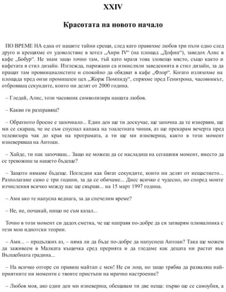 ХХІV
Красотата на новото начало
ПО ВРЕМЕ НА една от нашите тайни срещи, след като правихме любов три пъти едно след
друго и крещяхме от удоволствие в хотел „Анри IV“ (на площад „Дофин“), заведох Алис в
кафе „Бобур“. Не знам защо точно там, тъй като мразя това зловещо място, също както и
кафетата в стил дизайн. Изглежда, парижани са измислили заведенията в стил дизайн, за да
пращат там провинциалистите и спокойно да обядват в кафе „Флор“. Когато излязохме на
площада пред онзи промишлен цех „Жорж Помпиду“, спряхме пред Генитрона, часовникът,
отброяващ секундите, които ни делят от 2000 година.
– Гледай, Алис, този часовник символизира нашата любов.
– Какви ги разправяш?
– Обратното броене е започнало... Един ден ще ти доскучае, ще започна да те изнервям, ще
ми се скараш, че не съм спуснал капака на тоалетната чиния, аз ще прекарам вечерта пред
телевизора чак до края на програмата, а ти ще ми изневериш, както в този момент
изневеряваш на Антоан.
– Хайде, ти пак започваш... Защо не можеш да се насладиш на сегашния момент, вместо да
се тревожиш за нашето бъдеще?
– Защото нямаме бъдеще. Погледни как бягат секундите, които ни делят от нещастието...
Разполагаме само с три години, за да се обичаме... Днес всичко е чудесно, но според моите
изчисления всичко между нас ще свърши... на 15 март 1997 година.
– Ами ако те напусна веднага, за да спечелим време?
– Не, не, почакай, нищо не съм казал...
Точно в този момент си дадох сметка, че ще направя по-добре да си затварям плювалника с
тези мои идиотски теории.
– Ами... – продължих аз, – няма ли да бъде по-добре да напуснеш Антоан? Така ще можем
да заживеем в Малката къщичка сред прерията и да гледаме как децата ни растат във
Вълшебната градина...
– На всичко отгоре си правиш майтап с мен! Не си лош, но защо трябва да разваляш най-
приятните ни моменти с твоите пристъпи на мрачно настроение?
– Любов моя, ако един ден ми изневериш, обещавам ти две неща: първо ще се самоубия, а
 