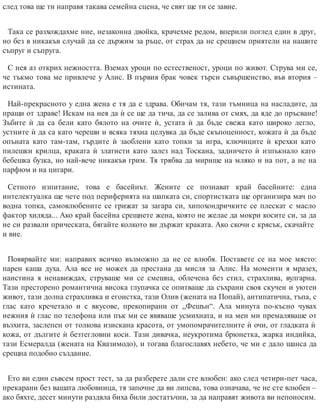 след това ще ти направя такава семейна сцена, че свят ще ти се завие.
Така се разхождахме ние, незаконна двойка, крачехме редом, вперили поглед един в друг,
но без в никакъв случай да се държим за ръце, от страх да не срещнем приятели на нашите
съп​руг и съп​руга.
С нея аз открих нежността. Вземах уроци по естественост, уроци по живот. Струва ми се,
че тъкмо това ме привлече у Алис. В първия брак човек търси съвършенство, във втория –
истината.
Най-прекрасното у една жена е тя да е здрава. Обичам тя, тази тъмница на насладите, да
пращи от здраве! Искам на нея да ѝ се ще да тича, да се залива от смях, да яде до пръсване!
Зъбите ѝ да са бели като бялото на очите ѝ, устата ѝ да бъде свежа като широко легло,
устните ѝ да са като череши и всяка тяхна целувка да бъде скъпоценност, кожата ѝ да бъде
опъната като там-там, гърдите ѝ заоблени като топки за игра, ключиците ѝ крехки като
пилешки крилца, краката ѝ златисти като залез над Тоскана, задничето ѝ изпъкнало като
бебешка бузка, но най-вече никакъв грим. Тя трябва да мирише на мляко и на пот, а не на
парфюм и на цигари.
Сетното изпитание, това е басейнът. Жените се познават край басейните: една
интелектуалка ще чете под периферията на шапката си, спортистката ще организира мач по
водна топка, самовлюбените се грижат за загара си, хипохондричките се плескат с масло
фактор хиляда... Ако край басейна срещнете жена, която не желае да мокри косите си, за да
не си развали прическата, бягайте колкото ви държат краката. Ако скочи с крясък, скачайте
и вие.
Повярвайте ми: направих всичко възможно да не се влюбя. Поставете се на мое място:
парен каша духа. Ала все не можех да престана да мисля за Алис. На моменти я мразех,
наистина я ненавиждах, струваше ми се смешна, облечена без стил, страхлива, вулгарна.
Тази престорено романтична висока глупачка се опитваше да съхрани своя скучен и уютен
живот, тази долна страхливка и егоистка, тази Олив (жената на Попай), антипатична, тъпа, с
глас като кречетало и с вкусове, прекопирани от „Фешън“. Ала минута по-късно чувах
нежния ѝ глас по телефона или пък ми се явяваше усмихната, и на мен ми премаляваше от
възхита, заслепен от толкова изискана красота, от умопомрачителните ѝ очи, от гладката ѝ
кожа, от дългите ѝ безтегловни коси. Тази дивачка, неукротима брюнетка, жарка индийка,
тази Есмералда (жената на Квазимодо), и тогава благославях небето, че ми е дало шанса да
срещна подобно създание.
Ето ви един съвсем прост тест, за да разберете дали сте влюбен: ако след четири-пет часа,
прекарани без вашата любовница, тя започне да ви липсва, това означава, че не сте влюбен –
ако бяхте, десет минути раздяла биха били достатъчни, за да направят живота ви непоносим.
 