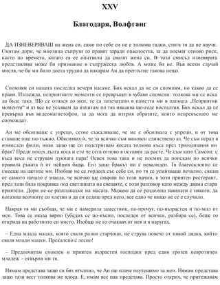ХХV
Благодаря, Волфганг
ДА ИЗНЕВЕРЯВАШ на жена си, само по себе си не е толкова гадно, стига тя да не научи.
Смятам дори, че мнозина съпрузи го правят заради опасността, за да поемат отново риск,
както по времето, когато са се опитвали да свалят жена си. В този смисъл изневярата
представлява може би признание в съпружеска любов. А може би не. Във всеки случай
мисля, че би ми било доста трудно да накарам Ан да преглътне такова нещо.
Спомням си нашата последна вечеря насаме. Бих искал да не си спомням, но какво да се
прави. Изглежда, неприятните моменти се превръщат в хубави спомени: толкова ми се иска
да бъде така. Що се отнася до мен, те са запечатани в паметта ми в папката „Неприятни
моменти“ и аз все не успявам да изпитам по тях някаква що-годе носталгия. Бих искал да се
превърна във видеомагнетофон, за да мога да изтрия образите, които непрекъснато ме
спохождат.
Ан ме обсипваше с упреци, сетне съжаляваше, че ме е обсипвала с упреци, и от това
ставаше още по-тъжно. Обяснявах ѝ, че за всичко съм виновен единствено аз. Че съм играл в
измислен филм, инак защо ще си подстригвам косата толкова къса през тригодишния ни
брак? Преди носех дълга коса и ето че сега отново я оставям да расте. Че съм като Самсон: с
къса коса не струвам пукната пара! Освен това така и не посмях да поискам по всички
правила ръката ѝ от нейния баща. Ето защо бракът ни е невалиден. Тя благосклонно се
смееше на шегите ми. Изобщо не се гордеех със себе си, но тя се усмихваше печално, сякаш
от самото начало е знаела, че всичко ще свърши по този начин, в този приятен ресторант,
пред тази бяла покривка под светлината на свещите, с този разговор като между двама стари
приятели. Дори не се разплакахме на масата. Можеш да се разделиш завинаги с някого, да
погазиш всичките си клетви и да си седиш пред него, все едно че нищо не се е случило.
Накрая тя ми съобщи, че ми е намерила заместник, по-прочут, по-възрастен и по-мил от
мен. Това се оказа вярно (убедих се по-късно, последен от всички, разбира се), беше го
открила на работното си място. Изобщо не го очаквах от нея и я наругах.
– Една млада мацка, която сваля разни старчоци, не струва повече от някой дядка, който
сваля млади мацки. Прекалено е лесно!
– Предпочитам спокоен и приятен възрастен господин пред един грозен невротичен
младеж – отвърна ми тя.
Нямам представа защо си бях втълпил, че Ан ще плаче неутешимо за мен. Нямам представа
защо тази вест толкова ме ядоса. Е, имам все пак представа. Просто открих, че притежавам
 