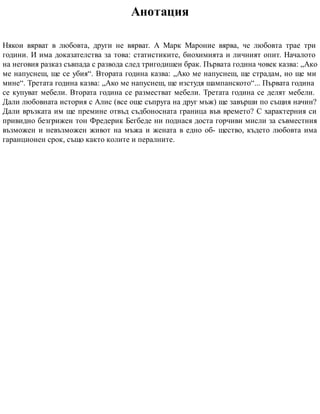 Анотация
Някои вярват в любовта, други не вярват. А Марк Мароние вярва, че любовта трае три
години. И има доказателства за това: статистиките, биохимията и личният опит. Началото
на неговия разказ съвпада с развода след тригодишен брак. Първата година човек казва: „Ако
ме напуснеш, ще се убия“. Втората година казва: „Ако ме напуснеш, ще страдам, но ще ми
мине“. Третата година казва: „Ако ме напуснеш, ще изстудя шампанското“... Първата година
се купуват мебели. Втората година се разместват мебели. Третата година се делят мебели.
Дали любовната история с Алис (все още съпруга на друг мъж) ще завърши по същия начин?
Дали връзката им ще премине отвъд съдбоносната граница във времето? С характерния си
привидно безгрижен тон Фредерик Бегбеде ни поднася доста горчиви мисли за съвместния
възможен и невъзможен живот на мъжа и жената в едно об- щество, където любовта има
гаранционен срок, също както колите и пералните.
 