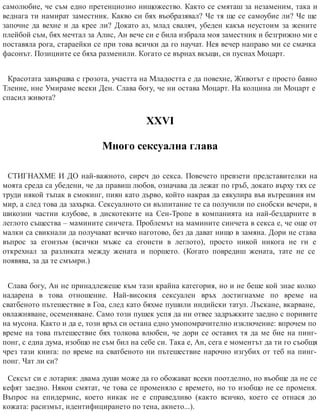 самолюбие, че съм едно претенциозно нищожество. Както се смяташ за незаменим, така и
веднага ти намират заместник. Какво си бях въобразявал? Че тя ще се самоубие ли? Че ще
започне да вехне и да крее ли? Докато аз, млад сваляч, убеден какъв неустоим за жените
плейбой съм, бях мечтал за Алис, Ан вече си е била избрала моя заместник и безгрижно ми е
поставяла рога, стараейки се при това всички да го научат. Нея вечер направо ми се смачка
фасонът. Позициите се бяха разменили. Когато се върнах вкъщи, си пуснах Моцарт.
Красотата завършва с грозота, участта на Младостта е да повехне, Животът е просто бавно
Тление, ние Умираме всеки Ден. Слава богу, че ни остава Моцарт. На колцина ли Моцарт е
спасил живота?
ХХVІ
Много сексуална глава
СТИГНАХМЕ И ДО най-важното, сиреч до секса. Повечето превзети представителки на
моята среда са убедени, че да правиш любов, означава да лежат по гръб, докато върху тях се
труди някой тъпак в смокинг, пиян като дърво, който накрая да еякулира във вътрешния им
мир, а след това да захърка. Сексуалното си възпитание те са получили по снобски вечери, в
шикозни частни клубове, в дискотеките на Сен-Тропе в компанията на най-бездарните в
леглото същества – мамините синчета. Проблемът на мамините синчета в секса е, че още от
малки са свикнали да получават всичко наготово, без да дават нищо в замяна. Дори не става
въпрос за егоизъм (всички мъже са егоисти в леглото), просто никой никога не ги е
открехнал за разликата между жената и поршето. (Когато повредиш жената, тате не се
появява, за да те смъмри.)
Слава богу, Ан не принадлежеше към тази крайна категория, но и не беше кой знае колко
надарена в това отношение. Най-високия сексуален връх достигнахме по време на
сватбеното пътешествие в Гоа, след като бяхме пушили индийски татул. Лъскане, вкарване,
овлажняване, осеменяване. Само този пушек успя да ни отвее задръжките заедно с поривите
на мусона. Както и да е, този връх си остана едно умопомрачително изключение: впрочем по
време на това пътешествие бях толкова влюбен, че дори се оставих тя да ме бие на пинг-
понг, с една дума, изобщо не съм бил на себе си. Така е, Ан, сега е моментът да ти го съобщя
чрез тази книга: по време на сватбеното ни пътешествие нарочно изгубих от теб на пинг-
понг. Чат ли си?
Сексът си е лотария: двама души може да го обожават всеки поотделно, но въобще да не се
кефят заедно. Някои смятат, че това се променяло с времето, но то изобщо не се променя.
Въпрос на епидермис, което никак не е справедливо (както всичко, което се отнася до
кожата: расизмът, идентифицирането по тена, акнето...).
 
