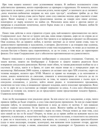 При това нашата нежност само усложняваше нещата. В любовта положението става
действително тревожно, когато порнофилмът се превърне в чуруликане. От момента, когато
престанете да казвате: „сега ще ти напълня устата, малка курво“, и започнете да се лигавите:
„нека мъничко-любимичко направи на мен едно чук-чук“, незабавно трябва да се бие
тревога. А този преход става доста бързо: само след няколко месеца дори гласовете стават
други. Якият мъжкар с глас като гръмотевица започва да говори като някое детенце,
покатерило се върху коленете на майка си. Фаталната жена вамп с дрезгав шепот се
превръща в сладникаво момиченце, което бърка мъжа си с някое коте. Нашата любов бе
победена от интонациите.
Освен това действа и онзи страхотен студен душ, най-мощното приспивателно на света:
Съпружеският дълг. Ако не се чукате ден-два, няма нищо страшно, дори не си струва да се
говори. Ала след четири-пет дни Дългът бие тревога и се превръща в предмет на обсъждане.
Още седмица, без да правите любов, и всички започват да се питат какво става, така че
удоволствието преминава в задължение, в ангария. Достатъчно е да изкараш още седмица,
без да предприемеш нищо, и напрежението става така неудържимо, че може да се наложи да
лъскаш бастуна в банята пред порнокомикси, за да ти стане, а това води до гарантирано
фиаско. Ето защо Съпружеският дълг е абсолютно противопоказен на удоволствието.
Нашето поколение е изключително необразовано в сексуално отношение. Смятаме, че
знаем всичко, защото ни бомбардират с Х-филми и защото нашите родители били
извършили сексуалната революция. Всички знаят обаче, че такава революция изобщо не се е
състояла. В секса, както и в брака, от един век насам нищо не е помръднало дори на
милиметър. Наближава 2000 година, а нравите си остават като през ХIХ столетие, сиреч не
толкова модерни, колкото през ХVIII. Мъжете се правят на мъжкари, а са непохватни и
плахи, докато момичетата са свенливи, схванати и комплексирани от мисълта да не ги
помислят за нимфоманки. Доказателство за това, че нашето поколение е пълна нула в
сексуално отношение, е успехът, който жънат радио- и телевизионните предавания,
посветени на тази тема, и нищожният процент младежи, които използват презерватив. Ясно
е, че те дори не са в състояние да говорят нормално за секса. А след като обикновените
младежи са толкова зле, можете да си представите какво представляват младите буржоа...
Същинска катастрофа.
Алис не бе посещавала тези упадъчни среди. За нея сексът не е задължение, а игра, чиито
правила трябва да бъдат открити, а след това евентуално променени. За нея не съществуват
никакви табута, тя колекционира фантазии и иска да опита от всичко. С нея наваксах
трийсет години закъснение. Тя ме научи на ласки. Жените трябва да бъдат докосвани с
връхчетата на пръстите, да ги опипваш с върха на езика. Откъде можех да зная това, след
като никой не ми го бе казал? Открих, че може да се прави любов на всякакви места (на
паркинга, в асансьора, в тоалетната на бара, в тоалетната на влака, в тоалетните на самолета
и даже не в тоалетната, а на тревата, във водата, на слънце), с всякакви приспособления
(садо и мазо аксесоари, плодове, зеленчуци), във всякакви пози (единият отгоре, другият
отгоре, двамата отгоре, в окови, севилският палач, градинарят от Градината на мъките,
 