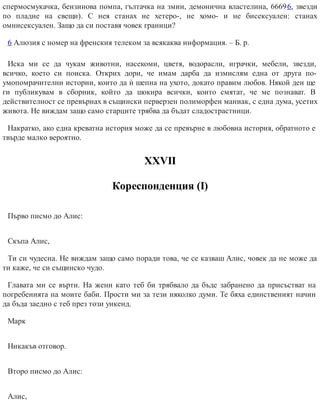 спермосмукачка, бензинова помпа, гълтачка на змии, демонична властелина, 66696, звезди
по пладне на свещи). С нея станах не хетеро-, не хомо- и не бисексуален: станах
омнисексуален. Защо да си поставя човек граници?
6 Алюзия с номер на френския телеком за всякаква информация. – Б. р.
Иска ми се да чукам животни, насекоми, цветя, водорасли, играчки, мебели, звезди,
всичко, което си поиска. Открих дори, че имам дарба да измислям една от друга по-
умопомрачителни истории, които да ѝ шепна на ухото, докато правим любов. Някой ден ще
ги публикувам в сборник, който да шокира всички, които смятат, че ме познават. В
действителност се превърнах в същински перверзен полиморфен маниак, с една дума, усетих
живота. Не виждам защо само старците трябва да бъдат сладострастници.
Накратко, ако една креватна история може да се превърне в любовна история, обратното е
твърде малко вероятно.
ХХVІІ
Кореспонденция (І)
Първо писмо до Алис:
Скъпа Алис,
Ти си чудесна. Не виждам защо само поради това, че се казваш Алис, човек да не може да
ти каже, че си същинско чудо.
Главата ми се върти. На жени като теб би трябвало да бъде забранено да присъстват на
погребенията на моите баби. Прости ми за тези няколко думи. Те бяха единственият начин
да бъда заедно с теб през този уикенд.
Марк
Никакъв отговор.
Второ писмо до Алис:
Алис,
 