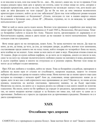 и си мислиш за мен, или пък може би ти... вие... Не, милост, кажи ми, че не го правиш. Стоя
посред улицата пред твоя дом и кръвта ми изтича, само че отвън нищо не личи, сигурно е
вътрешен кръвоизлив, давя се на сухо. Минувачите ме заглеждат: какъв е тоя, дето всеки ден
идва да зяпа фасадата на тази сграда? Да не би на нея да има някакъв великолепен
архитектурен елемент, който да не сме забелязали? Дали пък този небръснат рошав младеж
не е някой новопоявил се бездомник? „Скъпи, погледни го тоя: в нашия квартал имало
бездомници с бутикови сака „Агнес В“. „Млъкни, глупачке, не го ли виждаш, че зарибява
непълнолетни с дрога!“
Май че май се оказа доста гаден месец. Всички тези празници и неработни дни между тях
нямат край: Празник на труда, годишнина от 8 май 1945-а, Възнесение, Петдесетница. Точат
се безкрайни съботи и недели без Алис. Ужасни пости, организирани от държавата и от
Католическата църква, сякаш и двете искат да ме накажат за моето неподчинение. Трупам
солиден стаж по стра​дание.
Вече нищо друго не ме интересува, освен Алис. Тя заема всичките ми мисли. Да ходя на
кино, да ям, да пиша, да чета, да спя, да танцувам джърк, да работя, всички тези занимания,
съставляващи преди живота ми на млад тъпак, който изкарва по четирийсет бона на месец,
вече изобщо не ме влекат. Алис лиши за мен света от цвят и вкус. Изведнъж отново станах на
16 години. Дори си купих нейния парфюм, за да мога да го мириша, докато си мисля за нея,
само че на него му липсват възхитителното любовно ухание на матовата ѝ кожа, разкошните
ѝ дълги стройни крака и косите на отпуснала се в упоение сирена. Всички тази неща не
могат да се поберат в едно шишенце.
През ХХ век любовта е телефон, който не звъни. Това са безкрайни следобеди, прекарани в
дебнене на всеки шум от стъпки по стълбището, напразни надежди, защото ти отмени
набързо обедната ни среща по нашата тайна поща. Нима всичко ще се окаже просто още една
история на изневяра с печален край? Ами да, съжалявам, нищо оригинално: какво да се
прави, като тя все пак е най-сериозното мое преживяване до днес? Оказва се, че пиша детска
книжка, посветена на всички смотаняци, прекалено наивни, за да бъдат щастливи.
Посветена на онези, на които се е паднала ролята на губещи и към които никой не изпитва
съжаление. На онези, които не би трябвало да страдат от раздялата, предизвикана от самите
тях, но които въпреки всичко страдат и за болката им няма лек, тъй като те сами си я
причиняват. Любовта не е просто да страдаш или да причиняваш страдание. Понякога тя е и
двете едновременно.
ХХІХ
Отслабване чрез депресия
САМОТАТА се е превърнала в срамна болест. Защо всички бягат от нея? Защото самотата
 