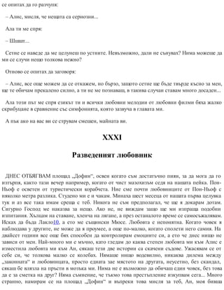 се опитах да го разчупя:
– Алис, мисля, че нещата са сериозни...
Ала ти ме спря:
– Шшшт...
Сетне се наведе да ме целунеш по устните. Невъзможно, дали не сънувах? Нима можеше да
ми се случи нещо толкова нежно?
Отново се опитах да заговоря:
– Алис, все още можем да се откажем, но бързо, защото сетне ще бъде твърде късно за мен,
ще те обичам прекалено силно, а ти не ме познаваш, в такива случаи ставам много досаден...
Ала този път ме спря езикът ти и всички любовни мелодии от любовни филми бяха жалко
скрибуцане в сравнение със симфонията, която зазвуча в главата ми.
А пък ако на вас ви се струвам смешен, майната ви.
ХХХІ
Разведеният любовник
ДНЕС ОТБЯГВАМ площад „Дофин“, освен когато съм достатъчно пиян, за да мога да го
изтърпя, както тази вечер например, когато от чист мазохизъм седя на нашата пейка. Пон-
Ньоф е осветен от туристически корабчета. Ние сме почти любовниците от Пон-Ньоф с
няколко метра разлика. Студено ми е и чакам. Минаха шест месеца от нашата първа целувка
тук и аз все така имам среща с теб. Никога не съм предполагал, че ще я докарам дотам.
Сигурно Господ ме наказва за нещо. Ако не, не виждам защо ще ми изпраща подобни
изпитания. Хълцам на ставане, хленча на лягане, а през останалото време се самосъжалявам.
Исках да бъда Лакло10, а ето ме същински Мюсе. Любовта е непонятна. Когато човек я
наблюдава у другите, не може да я проумее, а още по-малко, когато сполети него самия. На
двайсет години все още бях способен да контролирам емоциите си, а ето че днес нищо не
зависи от мен. Най-много ми е мъчно, като гледам до каква степен любовта ми към Алис е
изместила любовта ми към Ан, сякаш тези две истории са скачени съдове. Ужасявам се от
себе си, че толкова малко се колебах. Нямаше нищо водевилно, никаква дилема между
„законната“ и любовницата, просто едната зае мястото на другата, неусетно, без скандал,
сякаш бе влязла на пръсти в мозъка ми. Нима не е възможно да обичаш един човек, без това
да е за сметка на друг? Няма съмнение, че тъкмо това престъпление изкупвам сега... Много
странно, намирам се на площад „Дофин“ и въпреки това мисля за теб, Ан, моя бивша
 