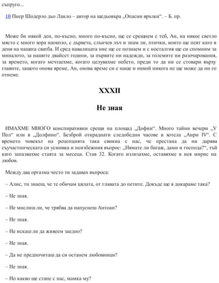 съпруго...
10 Пиер Шодерло дьо Лакло – автор на шедьовъра „Опасни връзки“. – Б. пр.
Може би някой ден, по-късно, много по-късно, ще се срещнем с теб, Ан, на някое светло
място с много хора наоколо, с дървета, слънчев лъч и знам ли, птички, които ще пеят като в
деня на нашата сватба. И сред навалицата ние ще се познаем и с носталгия ще си спомним за
миналото, за нашите двайсет години, за първите ни надежди, за големите ни разочарования,
за времето, когато мечтаехме, когато целувахме небето, преди то да ни се стовари върху
главите, защото онова време, Ан, онова време си е наше и никой никога не ще може да ни го
отнеме.
ХХХІІ
Не зная
ИМАХМЕ МНОГО конспиративни срещи на площад „Дофин“. Много тайни вечери „У
Пол“ или в „Долфино“. Безброй откраднати следобедни часове в хотела „Анри IV“. С
времето човекът на рецепцията така свикна с нас, че престана да ни дарява
съучастническата си усмивка и неизбежния въпрос: „Нямате ли багаж, дами и господа?“, тъй
като запазвахме стаята за месеца. Стая 32. Когато излизахме, оставяхме в нея мирис на
любов.
Между два оргазма често ти задавах въпроса:
– Алис, ти знаеш, че те обичам цялата, от главата до петите. Докъде ще я докараме така?
– Не зная.
– Не мислиш ли, че трябва да напуснеш Антоан?
– Не зная.
– Не искаш ли да живеем заедно?
– Не зная.
– Да не предпочиташ да си останем любовници?
– Не зная.
– Но какво ще стане с нас, мамка му?
 