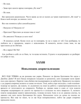– Не зная.
– Защо през цялото време повтаряш „Не зная“?
– Не зная.
Бях прекалено рационален. Често щеше да ми се налага да чувам изречението „Не зная“ и
беше в мой интерес да свикна с него.
Все пак понякога губех самообладание:
– Напусни го! Напусни го!
– Престани! Престани да искаш това от мен!
– По дяволите! Разведи се като мен!
– В никакъв случай. Колко пъти да ти повтарям, че ме е страх от теб. Сам разбираш, че
любовта ни е прекрасна, защото е невъзможна. В момента, когато стана твоя, ти ще
престанеш да ме обичаш.
– Не е вярно! Не! Не!
Ала дълбоко в себе си се боях, че тя казва истината. Глухите и недочуващите се разбират
по-добре от нас.
ХХХІІІ
Невъзможна декристализация
ВСЕ ПАК ТРЯБВА да ви разкажа как умрях. Помните ли филма Бунтовник без кауза с
Джеймс Дийн? В него банда изперкали младежи се развличат, като подкарват коли право
към една пропаст. Наричат това chicken run (надпреварата на шубетата). Правилото на играта
е да удариш спирачки колкото се може по-късно. Този, който спре последен, е най-големият
мъжкар на групата. Да кажем, че дължината на оная му работа е правопропорционална на
времето от потеглянето до спирането. Разбира се, грешка няма и един от тези идиоти
завършва надпреварата на дъното на пропастта в сплескан на пита шевролет. Е, колкото
повече напредваше нашето приключение, толкова по-ясно Алис и аз си давахме сметка, че
двамата сме като онези бунтовници без кауза. Натискахме газта до дупка по посока на
пропастта. Все още не знаех, че аз ще бъда ненормалникът, който ще удари спирачка
прекалено късно.
 