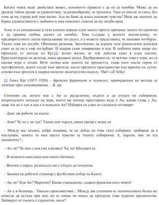 Когато човек води двойствен живот, основното правило е да не се влюбва. Може да си
урежда тайни срещи за удоволствие, за разнообразие, за тръпката. Така се мисли за смел, без
това да му струва кой знае колко. Ала не бива да влага никакви чувства! Инак ще започне да
бърка удоволствието с любовта и има опасност съвсем да му загуби края.
Алис и аз попаднахме в тази клопка поради една много проста причина: много по-приятно
е да правиш любов, когато си влюбен. Това създава у жените впечатление, че
предварителните ласки продължават по-дълго, а у мъжете представата, че минават по-бързо.
Тъкмо това ни погуби. Обичахме разкоша. Започнахме да играем тази романтична комедия
само за да ни е още по-хубаво. И накрая сами повярвахме в нея. В любовта няма нищо по-
ефикасно от метода на Куе11: колко жалко, че той действа само в една посока.
Кристализираш ли веднъж, няма връщане назад. Въобразяваш си, че всичко това е игра, но се
оказва игра с огъня. Вече летиш към дъното на пропастта, също като онези герои от
мултфилмите, които гледат към зрителя, после празното пространство под краката си, сетне
отново към зрителя и накрая политат окончателно надолу. That’s all folks!
11 Емил Куе (1857–1926) – френски фармацевт и психолог, привърженик на метода за
лечение чрез самовнушение. – Б. пр.
Спомням си, когато ние с Ан се разделихме, където и да отидех на събирания,
непрекъснато попадах на хора, които ме питаха престорено къде е Ан, какво става с Ан,
защо Ан не е тук и как е в момента Ан? Избирах си един от следните отговори:
– Днес ще работи до късно.
– Ами? Че не е ли тук? Тъкмо нея търсех, имам среща с жена си.
– Между нас казано, добре направи, че не дойде на това тъпо събиране: трябваше да я
послушам, защото тя има шесто чувство за тъпите събирания. А, пардон, вие ли сте
домакинът?...
– Ан ли? Че ние с нея сме в развод! Ха, ха! Шегувам се.
– В момента наистина има много бач​кане.
– Всичко е наред: разписала ми е отпуск до полунощ.
– Замина на работен семинар с футболния отбор на Конго.
– Ан ли? Коя Ан? Мароние? Какво съвпадение, същата фамилия като моята!
– Ан е в болница... Ужасно произшествие... Между две стенания от непоносимата болка ме
помоли да остана при нея, но аз никак не исках да пропусна това чудесно празненство.
Хайверът от сьомга е страхотен, нали?
 