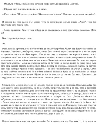 – От друга страна, с това нейно бачкане скоро ще бъда фрашкан с мангизи.
– С брака като институция нещо не е наред.
– Къде е Алис? Познавате ли Алис? Виждали ли сте Алис? Мислите ли, че Алис ще дойде?
В замяна на това всеки път когато чуех да произнасят някъде името „Алис“, това ми
действаше като удар с нож.
– Мили приятели, бъдете така добри да не произнасяте в мое присъствие това име. Моля
ви!
Благодаря ви предварително,
Аз.
Раят, това са другите, но с него не бива да се злоупотребява. Чувах все повече злословия за
Ан и мен. Зачерквах, разбира се, онези, които бяха по мой адрес: тях винаги ги е имало, дори
по времето, когато не бяха верни. Никога не съм се поддавал на хорската завист и на
повърхностното мислене на нощните птици, но това, че нападаха Ан, направо ме отврати. Аз
излизах вечер, за да забавя хода на моя живот. Защото не можех да понеса битието да спира в
осем часа вечерта. Исках да открадна часове от битието на онези, които си лягат рано. Ала
сега вече нещата ставаха непоносими. Няма повече да излизам. Давах си сметка, че всички
тези хора намират храна в моето нещастие. И аз като тях навремето се хранех с мърша. Само
че вече ми беше писнало и те не ми бяха забавни. Този път исках да се възползвам от шанса
си колкото се може по-пълно. Щеше да им се наложи да минат без мен. Престанах да
сътруднича на списанията, за които пишех светски хроники.
Сбогом, мои мними приятели от Салонен Париж, няма да ми липсвате. Продължавайте без
мен вашето бавно разложение, не ви се сърдя, напротив, жал ми е за вас. Това е великата
драма на нашето общество: дори богатите вече не предизвикват завист. Те са дебели, грозни
и недодялани, жените им си правят пластични операции, те попадат в затвора, децата им се
дрогират, те имат селяндурски наклонности и позират за Гала. Днешните богати са
забравили, че парите са средство, а не цел. Вече не знаят какво да правят с тях. Когато човек
е беден, поне си мисли, че мангизите могат да оправят всичко. Ала когато си богат, не
можеш да си кажеш, че всичко ще се уреди с още една вила на Ривиерата, още една спортна
кола, чифт обуща за дванайсет бона или ако преспиш с още една манекенка. Когато си богат,
нямаш вече никакво оправдание. Затова и всички милиардери са на антидепресанти: те не са
в състояние да накарат вече никого да мечтае, дори и себе си.
Нощното писане е порочен кръг, на който бях изпаднал в плен. Напивах се, за да мога да
 