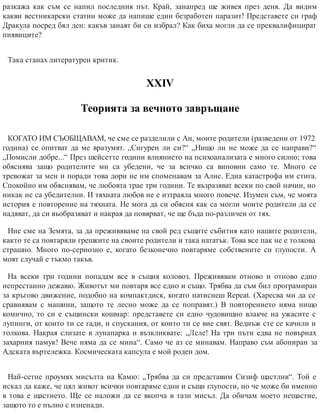 разкажа как съм се напил последния път. Край, занапред ще живея през деня. Да видим
какви вестникарски статии може да напише един безработен паразит! Представете си граф
Дракула посред бял ден: какъв занаят би си избрал? Как биха могли да се преквалифицират
пиявиците?
Така станах литературен критик.
ХХІV
Теорията за вечното завръщане
КОГАТО ИМ СЪОБЩАВАМ, че сме се разделили с Ан, моите родители (разведени от 1972
година) се опитват да ме вразумят. „Сигурен ли си?“ „Нищо ли не може да се направи?“
„Помисли добре...“ През шейсетте години влиянието на психоанализата е много силно; това
обяснява защо родителите ми са убедени, че за всичко са виновни само те. Много се
тревожат за мен и поради това дори не им споменавам за Алис. Една катастрофа им стига.
Спокойно им обяснявам, че любовта трае три години. Те възразяват всеки по свой начин, но
никак не са убедителни. И тяхната любов не е изтраяла много повече. Изумен съм, че моята
история е повторение на тяхната. Не мога да си обясня как са могли моите родители да се
надяват, да си въобразяват и нак​рая да повярват, че ще бъда по-различен от тях.
Ние сме на Земята, за да преживяваме на свой ред същите събития като нашите родители,
както те са повтаряли грешките на своите родители и така нататък. Това все пак не е толкова
страшно. Много по-сериозно е, когато безконечно повтаряме собствените си глупости. А
моят случай е тъкмо такъв.
На всеки три години попадам все в същия коловоз. Преживявам отново и отново едно
непрестанно дежавю. Животът ми повтаря все едно и също. Трябва да съм бил програмиран
за кръгово движение, подобно на компактдиск, когато натиснеш Repeat. (Харесва ми да се
сравнявам с машини, защото те лесно може да се поправят.) В повторението няма нищо
комично, то си е същински кошмар: представете си едно чудовищно влакче на ужасите с
лупинги, от които ти се гади, и спускания, от които ти се вие свят. Веднъж сте се качили и
толкова. Накрая слизате в лунапарка и възкликвате: „Леле! На три пъти едва не повърнах
захарния памук! Вече няма да се мина“. Само че аз се минавам. Направо съм абониран за
Адската въртележка. Космическата капсула е мой роден дом.
Най-сетне проумях мисълта на Камю: „Трябва да си представим Сизиф щастлив“. Той е
искал да каже, че цял живот всички повтаряме едни и същи глупости, но че може би именно
в това е щастието. Ще се наложи да се вкопча в тази мисъл. Да обичам моето нещастие,
защото то е пълно с изненади.
 