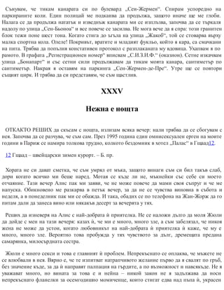 Сънувам, че тикам канарата си по булевард „Сен-Жермен“. Спирам успоредно на
паркираните коли. Един полицай ме подканва да продължа, защото иначе ще ме глоби.
Налага се да продължа нататък и изведнъж канарата ми се изплъзва, започва да се търкаля
надолу по улица „Сен-Бьоноа“ и все повече се засилва. Не мога вече да я спра: този гранитен
блок тежи поне шест тона. Когато стига до ъгъла на улица „Жакоб“, той се стоварва върху
малка спортна кола. Олеле! Покривът, вратите и младият фукльо, който я кара, са смачкани
на пита. Трябва да попълня констативен протокол с разплаканата му вдовица. Ухапвам я по
рамото. В графата „Регистрационен номер“ вписвам „С.И.З.И.Ф.“ (оказион). Сетне изкачвам
улица „Бонапарт“ и със сетни сили продължавам да тикам моята канара, сантиметър по
сантиметър. Накрая я оставям на паркинга „Сен-Жермен-де-Пре“. Утре ще се повтори
същият цирк. И трябва да си представям, че съм щастлив.
ХХХV
Нежна е нощта
ОТКАКТО РЕШИХ да скъсам с нощта, излизам всяка вечер: нали трябва да се сбогувам с
нея. Започва да се разчува, че съм сам. През 1995 година един омнисексуален ерген на моите
години в Париж се намира толкова трудно, колкото бездомник в хотел „Палас“ в Гщаад12.
12 Гщаад – швейцарски зимен курорт. – Б. пр.
Хората не си дават сметка, че съм умрял от мъка, защото винаги съм си бил такъв слаб,
дори когато всичко ми беше наред. Мотая се къде ли не, мъкнейки със себе си моето
отчаяние. Тази вечер Алис пак ми заяви, че не може повече да мами своя съпруг и че ме
напуска. Обикновено ме разкарва в петък вечер, за да не се чувства виновна в събота и
неделя, а в понеделник пак ми се обажда. И така, обадих се по телефона на Жан-Жорж да го
питам дали да занеса вино или някакъв десерт за вечерята у тях.
Реших да изневеря на Алис с най-добрата ѝ приятелка. Не се наложи дълго да моля Жюли
да дойде с мен на тази вечеря: казах ѝ, че ми е много, много зле, а съм забелязал, че никоя
жена не може да устои, когато любовникът на най-добрата ѝ приятелка ѝ каже, че му е
много, много зле. Вероятно това пробужда у тях чувството за дълг, дремещата предана
самарянка, милосърдната сестра.
Жюли е много секси и това е главният ѝ проблем. Непрекъснато се оплаква, че мъжете не
се влюбвали в нея. Вярно е, че те изпитват натрапчивото желание първо да я свалят по гръб,
без значение къде, за да ѝ направят палпация на гърдите, а по възможност и навсякъде. Не я
уважават много, но вината за това е и нейна – никой закон не я задължава да носи
непрекъснато фланелки за осемгодишно момиченце, които стигат едва над пъпа ѝ, украсен
 
