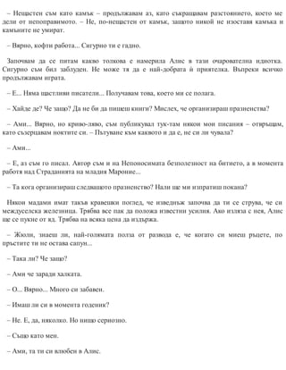– Нещастен съм като камък – продължавам аз, като съкращавам разстоянието, което ме
дели от непоправимото. – Не, по-нещастен от камък, защото никой не изоставя камъка и
камъните не умират.
– Вярно, кофти работа... Сигурно ти е гадно.
Започвам да се питам какво толкова е намерила Алис в тази очарователна идиотка.
Сигурно съм бил заблуден. Не може тя да е най-добрата ѝ приятелка. Въпреки всичко
продължавам играта.
– Е... Няма щастливи писатели... Получавам това, което ми се полага.
– Хайде де? Че защо? Да не би да пишеш книги? Мислех, че организираш празненства?
– Ами... Вярно, но криво-ляво, съм публикувал тук-там някои мои писания – отвръщам,
като съзерцавам ноктите си. – Пътуване към каквото и да е, не си ли чувала?
– Ами...
– Е, аз съм го писал. Автор съм и на Непоносимата безполезност на битието, а в момента
работя над Страданията на младия Мароние...
– Та кога организираш следващото празненство? Нали ще ми изпратиш покана?
Някои мадами имат такъв кравешки поглед, че изведнъж започва да ти се струва, че си
междуселска железница. Трябва все пак да положа известни усилия. Ако изляза с нея, Алис
ще се пукне от яд. Трябва на всяка цена да издържа.
– Жюли, знаеш ли, най-голямата полза от развода е, че когато си миеш ръцете, по
пръс​тите ти не остава сапун...
– Така ли? Че защо?
– Ами че заради халката.
– О... Вярно... Много си забавен.
– Имаш ли си в момента годеник?
– Не. Е, да, няколко. Но нищо сериозно.
– Също като мен.
– Ами, та ти си влюбен в Алис.
 