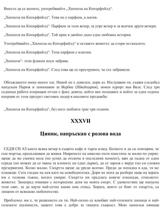Вместо да се жените, употребявайте „Хипноза на Копърфийлд“.
„Хипноза на Копърфийлд“. Това не е парфюм, а магия.
„Хипноза на Копърфийлд“. Парфюм за тази вечер, за утре вечер и за всички други вечери.
„Хипноза на Копърфийлд“. Той крие в двойно дъно една любовна история.
Употребявайте „Хипноза на Копърфийлд“ и оставете животът да стори останалото.
„Хипноза на Копърфийлд“. Този парфюм е илюзия.
„Хипноза“: този флакон носи заб​рава.
„Хипноза на Копърфийлд“. След това ще се преструвате, че сте забравили.
Обсъждането мина много зле. Никой не е доволен, дори аз. Изслушвам ги, същия следобед
напускам Париж и заминавам за Вербие (Швейцария), зимен курорт във Вале. След три
седмици работа изпращам оттам с факс девиза, който вие познавате и който за една година
нап​рави от този продукт световен лидер в масовите продажби:
„Хипноза на Копърфийлд“, без него любов​та трае три години.
ХХХVІІ
Циник, напръскан с розова вода
СЕДЯ СИ АЗ както всяка вечер в същото кафе и търся изход. Колкото и да си повтарям, че
съм мъртъв, продължавам да живея. Навремето на няколко пъти наистина за малко не умрях:
щеше да ме смачка кола (но успях да отскоча в последния момент), щях да падна от една
сграда (но можах да се хвана за клоните на едно дърво), да се заразя с вирус (но си сложих
презерватив). Колко жалко. Смъртта щеше да уреди всичко. Преди да попадна в ада, тя ме
плашеше. Сега гледам на нея като на освободителка. Дори не мога да разбера защо на хората
им е толкова тъжно, когато умират. Смъртта ни предлага повече изненади, отколкото
животът. Занапред очаквам с нетърпение деня на моята смърт. С удоволствие ще напусна
този свят, за да науча най-сетне какво има отвъд. Хората, които се боят от смъртта, са
лишени от всякакво любопитство.
Проблемът ми е, че решението си ти. Най-силно се влюбват най-големите циници и най-
големите песимисти, защото това е добре за тяхната същност. Моят цинизъм нямаше
 