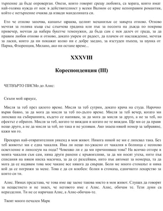 търпение да бъде опроверган. Онези, които говорят срещу любовта, са хората, които имат
най-голяма нужда от нея: в действителност у всеки Валмон се крие непоправим романтик,
който с нетърпение очаква да извади мандолината си.
Ето че отново започва, капанът щраква, целият механизъм се завърта отново. Отново
мечтая за голяма къща със слънчева градина или пък за песента на дъжда по покрива
привечер, мечтая да набера букетче теменужки, да бъда сам с нея далеч от града, за да
правим любов отново и отново, докато умрем от радост, да плачем от наслаждение, мечтая
за ласки, които да ни покажат колко ни е добре заедно, за изстуден пъпеш, за шунка от
Парма, Флоренция, Милано, ако ни остане време...
ХХХVІІІ
Кореспонденция (ІІІ)
ЧЕТВЪРТО ПИСМо до Алис:
Скъпи мой щраусе,
Мисля за теб през цялото време. Мисля за теб сутрин, докато крача на студа. Нарочно
вървя бавно, за да мога да мисля за теб по-дълго време. Мисля за теб вечер, когато ми
липсваш на събиранията, където се напивам, за да мога да мисля за друго, а не за теб, но
ефектът е обратен. Мисля за теб, когато те виждам и когато не те виждам. Ще ми се да правя
нещо друго, а не да мисля за теб, но така и не успявам. Ако знаеш някой номер за забравяне,
кажи ми го.
Прекарах най-отвратителния уикенд в моя живот. Никога никой не ми е липсвал така. Без
теб животът ми е една чакалня. Има ли нещо по-ужасно от чакалня в болница с неоново
осветление и линолеум на пода? Човешко ли е да ми причиняваш това? На всичко отгоре в
моята чакалня съм сам, няма други ранени с кръвоизливи, за да ми носят утеха, нито пък
списания на някоя ниска масичка, за да се разсейвам, нито пък автомат за номерца, та да
мога да се надявам това мое чакане все някога да свърши. Боли ме много стомахът и няма
кой да се погрижи за мене. Това е да си влюбен: болки в стомаха, едничкото лекарство за
които си ти.
Алис. Нямах представа, че това име ще заеме такова място в моя живот. Слушах да говорят
за нещастието и не знаех, че неговото име е Алис. Алис, обичам те. Тези думи са
неразделни. Ти не се наричаш Алис, а Алис-обичам-те.
Твоят много печален Марк
 