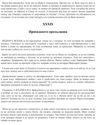 Както бях предвидил, Алис ми се обади в понеделник. Призна ми, че била луда по мен, и
ми обеща никога вече да не ме напуска. Бавно я съблякох в апартамента, преотстъпен ми от
една приятелка. Слабо е да се каже, че новата ни среща бе приятна. Този следобед би могъл
да послужи за образец в Севър за отдела „Сексуална наслада на много високо равнище
между две човешки същества от допълващи се полове“. Сетне, противно на обещанието си,
изтощена, тя ме остави към девет вечерта и аз отново останах сам да броя часовете.
ХХХІХ
Пропадането продължава
ВЕДНАГА ИСКАМ да ви предупредя: никак не е сигурно, че тази история ще завърши с
хепиенд. Споменът за последните седмици е сред най-тъжните и най-прекрасните в моя
живот и нищо не предвещава, че това положение няма да продължи. Напразно се опитвах
сам да вая съдбата си, тя не е пластилин.
Краят на света настъпи миналата седмица. Алис ми се обади по телефона, за да ми съобщи,
че заминава на почивка с Антоан, за да опитат да започнат отначало. Този път наистина е
свършено. Затворихме, без дори да си кажем сбогом. Моята любов е една Хирошима. Вижте
какви щети може да причини страстта: направо ти иде да цитираш Маргьорит Дюрас.
Гледам как една муха се блъска в стъклото на прозореца в моята стая и си мисля, че аз съм
като нея: между мен и действителността има стъкло.
Двойственият живот е луксът на шизофрениците. Алис кяри двойно: има си всичко, което
ѝ душа иска: забранената любов с мен и удобствата със своя съпруг. Защо да водиш само
един живот, когато можеш да имаш няколко? Тя сменя мъжете, както се сменят кабелните
прог​рами (надявам се поне аз да съм „Евро​спорт“).
Свършено. С.В.Ъ.Р.Ш.Е.Н.О. Невероятно е, че мога така лесно да напиша тези осем букви,
а изобщо не съм в състояние да ги приема. Понякога ме обзема пристъп на мегаломания:
след като не ме ще, убеждавам сам себе си, и аз не я обичам вече! Да не би да ми е на
нивото? Толкова по-зле за тази тъпачка! Ала подобни приливи на гордост бързо отминават,
защото ми липсва достатъчно инстинкт за оцеляване.
Моля ви да ми простите, писателите са хора, които постоянно се оплакват, надявам се да
не ви дотягам много с моята болка. Да пишеш, означава да подадеш жалба. Няма голяма
разлика между един роман и рекламация до пощата. Ако можех да постъпя инак, нямаше да
стоя затворен вкъщи и да чукам на машината. Само че нямам избор: никога не ще мога да
говоря за нещо друго.
 