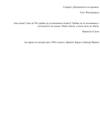 Говоря с убеждението на провала.
Скот Фицджералд
Ами какво! Ами да! Не трябва да усложняваме нещата! Трябва да ги назоваваме с
истинските им имена. Човек обича, а после вече не обича.
Франсоаз Саган
(по време на вечеря през 1966 година с Брижит Бардо и Бернар Франк)
 