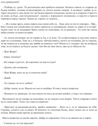 след привидения?
– Разбира се, пухчо. Ти разглеждаш своя проблем наопаки. Колкото повече се стараеш да
бъдеш влюбен, толкова по-разочарован си, когато всичко свърши. А всъщност трябва да се
търси досадата и така всеки път ще бъдеш приятно изненадан, когато не я откриеш. Страстта
не може да бъде „институционална“, скуката е нормалното положение, а страстта е просто
черешката върху тортата. Знаеш ли, страхът от скуката...
– ...Не е нищо друго, освен омраза към самия себе си... Зная, вече си ми го повтарял... Пфу...
Като гледам как семействата на моите приятели се ненавиждат, мамят се, карат се и остават
заедно само за да поддържат брака, никак не съжалявам, че се разведох... Аз поне ще запазя
хубав спомен за моята история.
– Аз, малък негоднико, не ти говоря за Ан, а за Алис. Ти си фантазираш за нея само защото
дори не я познаваш. Това ти е и болката: обичаш някого, когото не познаваш. Да не смяташ,
че ще можеш да я понасяш, ако трябва да живееш с нея? Никак не е сигурно: вас ви възбужда
това, че не можете да бъдете заедно. Ако бях на твое място, щях да се обадя на Ан.
– Жан-Жорж?
– Кажи, пиленце?
– Не говори глупости. Да поръчаме ли още по едно?
– Дадено, ако почерпиш.
– Жан-Жорж, мога ли да те попитам нещо?
– Давай.
– Ти страдал ли си от любов?
– Добре знаеш, че не. Никога не съм се влюбвал. В това е моето нещастие.
– Понякога ти завиждам. Аз пък никога не мога да остана влюбен, а това е по-страшно.
Мълчанието му ме накара да съжалявам, че му зададох този въпрос. Той се извръща и очите
му се замъгляват. Тонът му става по-сериозен:
– Престани да разменяш ролите, дребен мошенико. – Ясно ти е, че аз завиждам на тебе.
Страдам, откакто съм се родил. В момента ти изпитваш болка, която много ми се иска да
поз​ная. Нямам нищо против да променим темата.
Моето нещастие се оказва заразно. Добре се наредихме. Сега и на двамата ни е кофти.
– Смяташ ли, че съм мръсник?
 
