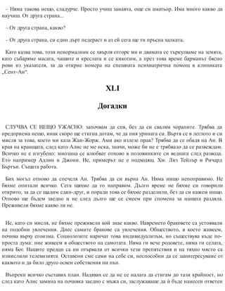 – Няма такова нещо, сладурче. Просто учиш занаята, още си аматьор. Има много какво да
научиш. От друга страна...
– От друга страна, какво?
– От друга страна, си един дърт педераст и аз ей сега ще ти пръсна халката.
Като казва това, този ненормалник се хвърля отгоре ми и двамата се търкулваме на земята,
като събаряме масата, чашите и креслата и се кикотим, а през това време барманът бясно
рови из указателя, за да открие номера на спешната психиатрична помощ в клиниката
„Сент-Ан“.
ХLI
Догадки
СЛУЧВА СЕ НЕЩО УЖАСНО: започвам да спя, без да си свалям чорапите. Трябва да
предприема нещо, инак скоро ще стигна дотам, че да пия урината си. Въртя се в леглото и си
мисля за това, което ми каза Жан-Жорж. Ами ако излезе прав? Трябва да се обадя на Ан. В
края на краищата, след като Алис не ме иска, значи, може би не е трябвало да се развеждам.
Всичко не е изгубено: мнозина се влюбват отново в половинките си веднага след развода.
Ето например Адлин и Джони. Не, примерът не е подходящ. Хм. Лиз Тейлър и Ричард
Бъртън. Същата работа.
Бих могъл отново да спечеля Ан. Трябва да си върна Ан. Няма нищо непоправимо. Не
бяхме опитали всичко. Сега щяхме да го направим. Дълго време не бяхме си говорили
открито, за да се щадим един-друг, и поради това се бяхме разделили, без да си кажем нищо.
Отново ще бъдем заедно и не след дълго ще се смеем при спомена за нашата раздяла.
Преживели бяхме какво ли не.
Не, като си мисля, не бяхме преживели кой знае какво. Навремето браковете са устоявали
на подобни увлечения. Днес самите бракове са увлечения. Обществото, в което живеем,
почива върху егоизма. Социолозите наричат това индивидуализъм, но съществува къде по-
проста дума: ние живеем в обществото на самотата. Няма ги вече родовете, няма ги селата,
няма Бог. Нашите предци са ни отървали от всички тези препятствия и на тяхно място са
измислили телевизията. Оставени сме сами на себе си, неспособни да се заинтересуваме от
каквото и да било друго освен собствения ни пъп.
Въпреки всичко съставих план. Надявах се да не се налага да стигам до тази крайност, но
след като Алис замина на почивка заедно с мъжа си, заслужаваше да ѝ бъде нанесен ответен
 