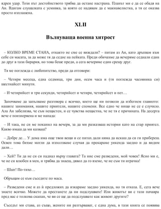 ядрен удар. Този път достойнството трябва да остане настрана. Планът ми е да се обадя на
Ан. Вдигам слушалката с усмивка, за която се надявам да е макиавелистка, а тя се оказва
просто изплашена.
ХLII
Вълнуваща военна хитрост
– КОЛКО ВРЕМЕ СТАНА, откакто не сме се виждали? – питам аз Ан, като дръпвам към
себе си масата, за да може тя да седне на пейката. Преди обичахме да вечеряме седнали един
до друг в тази бирария, но това беше преди, а сега вечеряме един срещу друг.
Тя ме поглежда с любопитство, преди да отговори:
– Четири месеца, една седмица, три дни, осем часа и (тя поглежда часовника си)
шестнайсет минути.
– И четирийсет и три секунди, четирийсет и четири, четирийсет и пет…
Започваме да запълваме разговора с всичко, което ще ни позволи да избегнем главното:
нашите занимания, нашите приятели, нашите спомени. Все едно че нищо не се е случило.
Ала Ан забелязва, че съм нещастен, и се чувства нещастна, че не тя е причината. На десерта
вече е поизнервена и ме напада:
– И така, не си ме поканил на вечеря, за да ми разказваш истории като на стар приятел.
Какво имаш да ми казваш?
– Добре де… У дома има още твои вещи и се питах дали няма да искаш да си ги прибереш.
Освен това бихме могли да използваме случая да прекараме уикенда заедно и да видим
дали…
– Хей? Ти да не си си паднал върху главата? Та ние сме разведени, мой човек! Ясно ми е,
че не си влюбен в мен, и трябва да знаеш, дявол да го вземе, че не съм ти играчка!
– Шшт! По-тихо…
Обръщам се към съседите по маса.
– Разведени сме и аз ѝ предложих да изкараме заедно уикенда, но тя отказа. Е, сега вече
знаете всичко. Можете да престанете да ни подслушвате! Или животът ви с тази пачавра
пред вас е толкова скапан, че ви се ще да подслушвате как живеят другите?
Съседът ми става, аз също, жените ни разтървават, с една дума, в тази книга се появява
 