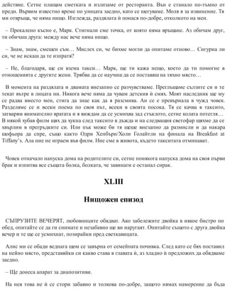 действие. Сетне плащам сметката и излизаме от ресторанта. Вън е станало по-тъмно от
преди. Вървим известно време по улицата заедно, като се шегуваме. Моля я за извинение. Тя
ми отвръща, че няма нищо. Изглежда, раздялата ѝ понася по-добре, отколкото на мен.
– Прекалено късно е, Марк. Стигнали сме точка, от която няма връщане. Аз обичам друг,
ти обичаш друга: между нас вече няма нищо.
– Знам, знам, смешен съм… Мислех си, че бихме могли да опитаме отново… Сигурна ли
си, че не искаш да те изпратя?
– Не, благодаря, ще си взема такси… Марк, ще ти кажа нещо, което да ти помогне в
отношенията с другите жени. Трябва да се научиш да се поставяш на тяхно място…
В момента на раздялата и двамата внезапно се разчувстваме. Преглъщаме сълзите си и те
текат вътре в лицата ни. Никога вече няма да чувам детския ѝ смях. Моят наследник ще му
се радва вместо мен, стига да знае как да я разсмива. Ан се е превърнала в чужд човек.
Разделяме се и всеки поема по своя път, всеки в своята посока. Тя се качва в таксито,
затварям внимателно вратата и я виждам да се усмихва зад стъклото, сетне колата потегля…
В някой хубав филм щях да хукна след таксито в дъжда и на следващия светофар щяхме да се
хвърлим в прегръдките си. Или пък може би тя щеше внезапно да размисли и да накара
шофьора да спре, също както Одри Хепбърн/Холи Голайтли на финала на Breakfast at
Tiffany’s. Ала ние не играем във филм. Ние сме в живота, където такситата отминават.
Човек отначало напуска дома на родителите си, сетне понякога напуска дома на своя първи
брак и изпитва все същата болка, болката, че завинаги е останал сирак.
ХLIII
Нищожен епизод
СЪПРУЗИТЕ ВЕЧЕРЯТ, любовниците обядват. Ако забележите двойка в някое бистро по
обед, опитайте се да ги снимате и незабавно ще ви наругаят. Опитайте същото с друга двойка
вечер и те ще се усмихнат, позирайки пред светкавицата.
Алис ми се обади веднага щом се завърна от семейната почивка. След като се бях поставил
на нейно място, представяйки си какво става в главата ѝ, аз хладно ѝ предложих да обядваме
заедно.
– Ще донеса апарат за диапозитиви.
На нея това не ѝ се стори забавно и толкова по-добре, защото нямах намерение да бъда
 