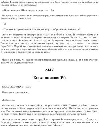 забавен. Веднага щом пристига, тя ми заявява, че е било ужасно, уверява ме, че изобщо не са
правили любов, но аз я прекъсвам:
– Всичко е наред. Ще прекарам този уикенд с Ан.
На всички нас е известно, че това не е вярно, с изключение на Алис, която бива улучена от
ракетата „Скъд“ право в носа.
– А!
– Та казваш – продължавам подетия разговор, – добре ли мина почивката?
Алис ме зашлевява и същевременно тъкмо тя избухва в сълзи. В последно време съм
започнал да колекционирам мелодраматични срещи в ресторант. За щастие, този път няма
съседи по маса. За нещастие, Алис си тръгва. Ресторантът няма да излезе много оживен.
Опитвам се да се насладя на моето отмъщение, „оставам сам с изпълнено от подаяния
сърце“ (Пол Моран) и отново започвам да поемам алкохол в хектолитри, докато вече не мога
да стоя прав, нито дори седнал. Още един обяд, на който не съм сложил залък в устата.
Отмъщението е блюдо, което не става за ядене.
Чудно е не това, че нашият живот представлява театрална пиеса, а че в нея участват
толкова малко действащи лица.
XLIV
Кореспонденция (ІV)
ЕДНА СЕДМИЦА по-късно.
Последно писмо до Алис:
Любов моя,
От уикенда с Ан не излезе нищо. Да не говорим повече за това. Също като теб ми се искаше
да съм наясно, да бъда сигурен, че съм направил верния избор. Прости ми, че ти причиних
това. Исках също така ти да почувстваш колко съм страдал по време на твоята почивка. Знам,
че беше глупаво. Защото така и никога няма да разбереш каква болка ми причини.
Алис, ние сме създадени един за друг. Това е страшно. Всичко е прекрасно с теб, дори аз.
Само се страхувам от твоя страх. Не мога да понеса, че не съм единственият мъж в твоя
живот. Мразя миналото ти, което помрачава моето бъдеще.
 