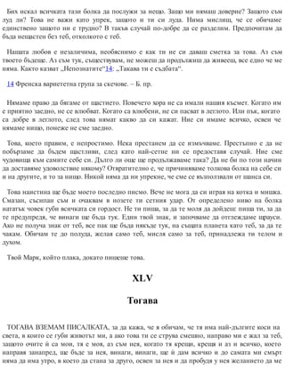 Бих искал всичката тази болка да послужи за нещо. Защо ми нямаш доверие? Защото съм
луд ли? Това не важи като упрек, защото и ти си луда. Нима мислиш, че се обичаме
единствено защото ни е трудно? В такъв случай по-добре да се разделим. Предпочитам да
бъда нещастен без теб, отколкото с теб.
Нашата любов е незаличима, необяснимо е как ти не си даваш сметка за това. Аз съм
твоето бъдеще. Аз съм тук, съществувам, не можеш да продължиш да живееш, все едно че ме
няма. Както казват „Непознатите“14: „Такава ти е съдбата“.
14 Френска вариететна група за скечове. – Б. пр.
Нямаме право да бягаме от щастието. Повечето хора не са имали нашия късмет. Когато им
е приятно заедно, не се влюбват. Когато са влюбени, не си пасват в леглото. Или пък, когато
са добре в леглото, след това нямат какво да си кажат. Ние си имаме всичко, освен че
нямаме нищо, понеже не сме заедно.
Това, което правим, е непростимо. Нека престанем да се измъчваме. Престъпно е да не
побързаме да бъдем щастливи, след като най-сетне ни се предоставя случай. Ние сме
чудовища към самите себе си. Дълго ли още ще продължаваме така? Да не би по този начин
да доставяме удоволствие някому? Отвратително е, че причиняваме толкова болка на себе си
и на другите, и то за нищо. Никой няма да ни упрекне, че сме се възползвали от шанса си.
Това наистина ще бъде моето последно писмо. Вече не мога да си играя на котка и мишка.
Смазан, съсипан съм и очаквам в нозете ти сетния удар. От определено ниво на болка
нататък човек губи всичката си гордост. Не ти пиша, за да те моля да дойдеш: пиша ти, за да
те предупредя, че винаги ще бъда тук. Един твой знак, и започваме да отглеждаме щрауси.
Ако не получа знак от теб, все пак ще бъда някъде тук, на същата планета като теб, за да те
чакам. Обичам те до полуда, желая само теб, мисля само за теб, принадлежа ти телом и
духом.
Твой Марк, който плака, докато пишеше това.
XLV
Тогава
ТОГАВА ВЗЕМАМ ПИСАЛКАТА, за да кажа, че я обичам, че тя има най-дългите коси на
света, в които се губи животът ми, а ако това ти се струва смешно, направо ми е жал за теб,
защото очите ѝ са мои, тя е моя, аз съм нея, когато тя крещи, крещя и аз и всичко, което
направя занапред, ще бъде за нея, винаги, винаги, ще ѝ дам всичко и до самата ми смърт
няма да има утро, в което да стана за друго, освен за нея и да пробудя у нея желанието да ме
 