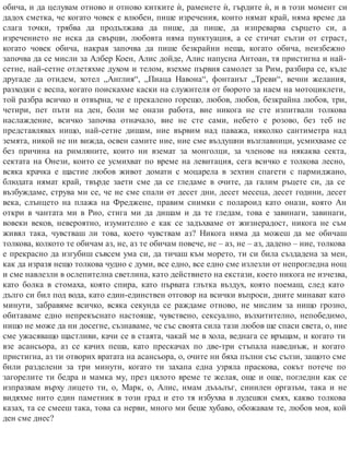 обича, и да целувам отново и отново китките ѝ, раменете ѝ, гърдите ѝ, и в този момент си
дадох сметка, че когато човек е влюбен, пише изречения, които нямат край, няма време да
слага точки, трябва да продължава да пише, да пише, да изпреварва сърцето си, а
изречението не иска да свърши, любовта няма пунктуация, а се стичат сълзи от страст,
когато човек обича, накрая започва да пише безкрайни неща, когато обича, неизбежно
започва да се мисли за Албер Коен, Алис дойде, Алис напусна Антоан, тя пристигна и най-
сетне, най-сетне отлетяхме духом и телом, взехме първия самолет за Рим, разбира се, къде
другаде да отидем, хотел „Англия“, „Пиаца Навона“, фонтанът „Треви“, вечни желания,
разходки с веспа, когато поискахме каски на служителя от бюрото за наем на мотоциклети,
той разбра всичко и отвърна, че е прекалено горещо, любов, любов, безкрайна любов, три,
четири, пет пъти на ден, боли ме онази работа, вие никога не сте изпитвали толкова
наслаждение, всичко започва отначало, вие не сте сами, небето е розово, без теб не
представлявах нищо, най-сетне дишам, ние вървим над паважа, няколко сантиметра над
земята, никой не ни вижда, освен самите ние, ние сме въздушни възглавници, усмихваме се
без причина на римляните, които ни вземат за монголци, за членове на някаква секта,
сектата на Онези, които се усмихват по време на левитация, сега всичко е толкова лесно,
всяка крачка е щастие любов живот домати с моцарела в зехтин спагети с пармиджано,
блюдата нямат край, твърде заети сме да се гледаме в очите, да галим ръцете си, да се
възбуждаме, струва ми се, че не сме спали от десет дни, десет месеца, десет години, десет
века, слънцето на плажа на Фреджене, правим снимки с полароид като онази, която Ан
откри в чантата ми в Рио, стига ми да дишам и да те гледам, това е завинаги, завинаги,
вовеки веков, невероятно, изумително е как се задъхваме от жизнерадост, никога не съм
живял така, чувстваш ли това, което чувствам аз? Никога няма да можеш да ме обичаш
толкова, колкото те обичам аз, не, аз те обичам повече, не – аз, не – аз, дадено – ние, толкова
е прекрасно да изгубиш съвсем ума си, да тичаш към морето, ти си била създадена за мен,
как да изразя нещо толкова чудно с думи, все едно, все едно сме излезли от непрогледна нощ
и сме навлезли в ослепителна светлина, като действието на екстази, което никога не изчезва,
като болка в стомаха, която спира, като първата глътка въздух, която поемаш, след като
дълго си бил под вода, като един-единствен отговор на всички въпроси, дните минават като
минути, забравяме всичко, всяка секунда се раждаме отново, не мислим за нищо грозно,
обитаваме едно непрекъснато настояще, чувствено, сексуално, възхитително, непобедимо,
нищо не може да ни досегне, съзнаваме, че със своята сила тази любов ще спаси света, о, ние
сме ужасяващо щастливи, качи се в стаята, чакай ме в хола, веднага се връщам, и когато ти
взе асансьора, аз се качих пеша, като прескачах по две-три стъпала наведнъж, и когато
пристигна, аз ти отворих вратата на асансьора, о, очите ни бяха пълни със сълзи, защото сме
били разделени за три минути, когато ти захапа една узряла праскова, сокът потече по
загорелите ти бедра и мамка му, през цялото време те желая, още и още, погледни как се
изпразвам върху лицето ти, о, Марк, о, Алис, имам дъъълъг, сииилен оргазъм, така и не
видяхме нито един паметник в този град и ето тя избухва в лудешки смях, какво толкова
казах, та се смееш така, това са нерви, много ми беше хубаво, обожавам те, любов моя, кой
ден сме днес?
 