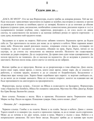 І
Седем дни до…
„КАСА ЛЕ МУЛТ“. Ето ме във Форментера, където трябва да довърша романа. Той ще ми
бъде последен: приключвам трилогията (в първия се влюбих; във втория се ожених; в третия
се развеждам и отново се влюбвам; кръгът се затваря). Колкото и да се опитвам да обновя
формата (странни думи, англицизми, необичайни словосъчетания, рекламни изрази и т.н.) и
съдържанието (нощни клубове, секс, наркотици, рокендрол...), не след дълго си давам
сметка, че единственото ми желание е да напиша любовен роман от прости изречения – с
една дума, възможно най-трудното нещо.
Заслушвам се в шума на морето. Най-сетне забавям темпото. Бързината пречи да бъдеш
себе си. Тук протичането на всеки ден може да се прочете в небето. Моят парижки живот
няма небе. Измислям някой рекламен надпис, изпращам статия по факса, отговарям по
телефона, търча от заседание на заседание, обядвам на крак, бързо, бързо, мятам се на
скутера, за да стигна със закъснение на някакъв коктейл. Нелепото ми съществуване
налагаше да ударя спирачка. Да се съсредоточа. Да правя само едно нещо едновременно. Да
погаля прелестта на тишината. Да се насладя на мудността. Да се вслушам в уханието на
цветовете. Всички онези неща, които светът се опитва да ни забрани.
Всичко трябва да се преустрои. Всичко да се реорганизира в това общество. Днес онези,
които имат пари, нямат време, а онези, които имат време, нямат пари. Да се спасиш от
работата, е толкова трудно, колкото и да се спасиш от безработицата. Безделникът е
обществен враг номер едно. Хората биват поробвани чрез парите: те жертват свободата си,
за да могат да си плащат данъците. Нека си го кажем открито: залогът на идващия век ще
бъде премахването на диктатурата на предприятието.
Форментера, малък остров... Сателит на Ибиса в съзвездието на Балеарите. Форментера,
това е Корсика без бомбите, Ибиса без нощните заведения, Мустике без Мик Джагър, Капри
без Ерве Вилар, Баския без дъжда.
Бяло слънце. Разходка с веспа. Жега и прахоляк. Изсъхнали цветя. Тюркоазено море.
Мирис на бор. Песен на щурци. Плашливи гущери. Овце, които казват „беее“.
– Никакво „бе“ – възразявам им аз.
Червено слънце. Гамбас а ла планча. Вамос а ла плайа. Звезди в небето. Джин с лимон.
Търсех покой и го намерих тук, където е прекалено горещо, за да се пишат дълги изречения.
Може да се почива и по друг начин, освен в кома. Морето е пълно с вода. Небето е в
непрекъснато движение. По него бягат звезди. Въздухът трябва да се вдишва при пълно
 