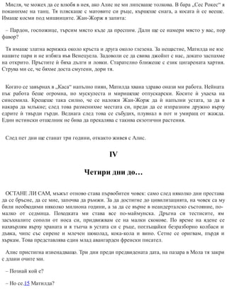 Мисля, че можех да се влюбя в нея, ако Алис не ми липсваше толкова. В бара „Сес Рокес“ я
поканихме на танц. Тя пляскаше с матовите си ръце, кършеше снага, а косата ѝ се вееше.
Имаше косми под мишниците. Жан-Жорж я запита:
– Пардон, госпожице, търсим място къде да преспим. Дали ще се намери място у вас, пор
фавор?
Тя имаше златна верижка около кръста и друга около глезена. За нещастие, Матилда не взе
нашите пари и не избяга във Венецуела. Задоволи се да свива джойнт с нас, докато заспахме
на открито. Пръстите ѝ бяха дълги и ловки. Старателно ближеше с език цигарената хартия.
Струва ми се, че бяхме доста смутени, дори тя.
Когато се завърнах в „Каса“ напълно пиян, Матилда хвана здраво онази ми работа. Нейната
пък работа беше огромна, но мускулеста и миришеше отпускарски. Косите ѝ ухаеха на
синсемила. Крещеше така силно, че се наложи Жан-Жорж да ѝ напълни устата, за да я
накара да млъкне; след това разменихме местата си, преди да се изпразним дружно върху
едрите ѝ твърди гърди. Веднага след това се събудих, плувнал в пот и умиращ от жажда.
Един истински отшелник не бива да прекалява с такива екзотични растения.
След пет дни ще станат три години, откакто живея с Алис.
ІV
Четири дни до…
ОСТАНЕ ЛИ САМ, мъжът отново става първобитен човек: само след няколко дни престава
да се бръсне, да се мие, започва да ръмжи. За да достигне до цивилизацията, на човек са му
били необходими няколко милиона години, а за да се върне в неандерталско състояние, по-
малко от седмица. Походката ми става все по-маймунска. Дръгна си тестисите, ям
засъхналите сополи от носа си, придвижвам се на малки скокове. По време на ядене се
нахвърлям върху храната и я тъпча в устата си с ръце, поглъщайки безразборно колбаси и
дъвка, чипс със сирене и млечен шоколад, кока-кола и вино. Сетне се оригвам, пърдя и
хъркам. Това представлява един млад авангарден френски писател.
Алис пристигна изненадващо. Три дни преди предвидената дата, на пазара в Мола тя закри
с длани очите ми.
– Познай кой е?
– Но се.15 Матилда?
 