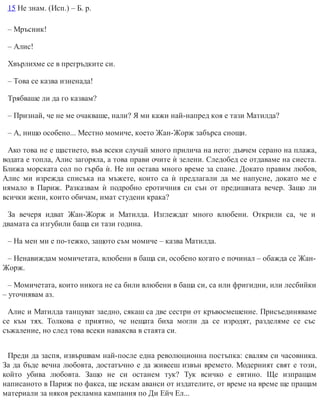 15 Не знам. (Исп.) – Б. р.
– Мръсник!
– Алис!
Хвърлихме се в прегръдките си.
– Това се казва изненада!
Трябваше ли да го казвам?
– Признай, че не ме очакваше, нали? Я ми кажи най-напред коя е тази Матилда?
– А, нищо особено... Местно момиче, което Жан-Жорж забърса снощи.
Ако това не е щастието, във всеки случай много прилича на него: дъвчем серано на плажа,
водата е топла, Алис загоряла, а това прави очите ѝ зелени. Следобед се отдаваме на сиеста.
Ближа морската сол по гърба ѝ. Не ни остава много време за спане. Докато правим любов,
Алис ми изрежда списъка на мъжете, които са ѝ предлагали да ме напусне, докато ме е
нямало в Париж. Разказвам ѝ подробно еротичния си сън от предишната вечер. Защо ли
всички жени, които обичам, имат студени крака?
За вечеря идват Жан-Жорж и Матилда. Изглеждат много влюбени. Открили са, че и
двамата са изгубили баща си тази година.
– На мен ми е по-тежко, защото съм момиче – казва Матилда.
– Ненавиждам момичетата, влюбени в баща си, особено когато е починал – обажда се Жан-
Жорж.
– Момичетата, които никога не са били влюбени в баща си, са или фригидни, или лесбийки
– уточнявам аз.
Алис и Матилда танцуват заедно, сякаш са две сестри от кръвосмешение. Присъединяваме
се към тях. Толкова е приятно, че нещата биха могли да се изродят, разделяме се със
съжаление, но след това всеки наваксва в стаята си.
Преди да заспя, извършвам най-после една революционна постъпка: свалям си часовника.
За да бъде вечна любовта, достатъчно е да живееш извън времето. Модерният свят е този,
който убива любовта. Защо не си останем тук? Тук всичко е евтино. Ще изпращам
написаното в Париж по факса, ще искам аванси от издателите, от време на време ще пращам
материали за някоя рекламна кампания по Ди Ейч Ел...
 