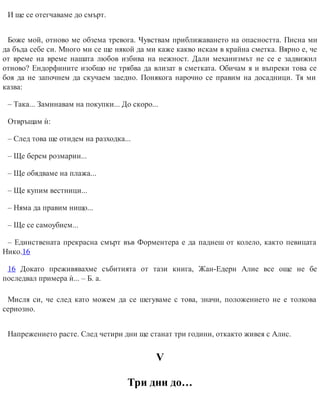 И ще се отегчаваме до смърт.
Боже мой, отново ме обзема тревога. Чувствам приближаването на опасността. Писна ми
да бъда себе си. Много ми се ще някой да ми каже какво искам в крайна сметка. Вярно е, че
от време на време нашата любов избива на нежност. Дали механизмът не се е задвижил
отново? Ендорфините изобщо не трябва да влизат в сметката. Обичам я и въпреки това се
боя да не започнем да скучаем заедно. Понякога нарочно се правим на досадници. Тя ми
казва:
– Така... Заминавам на покупки... До скоро...
Отвръщам ѝ:
– След това ще отидем на разходка...
– Ще берем розмарин...
– Ще обядваме на плажа...
– Ще купим вестници...
– Няма да правим нищо...
– Ще се самоубием...
– Единствената прекрасна смърт във Форментера е да паднеш от колело, както певицата
Нико.16
16 Докато преживявахме събитията от тази книга, Жан-Едерн Алие все още не бе
последвал примера ѝ... – Б. а.
Мисля си, че след като можем да се шегуваме с това, значи, положението не е толкова
сериозно.
Напрежението расте. След четири дни ще станат три години, откакто живея с Алис.
V
Три дни до…
 