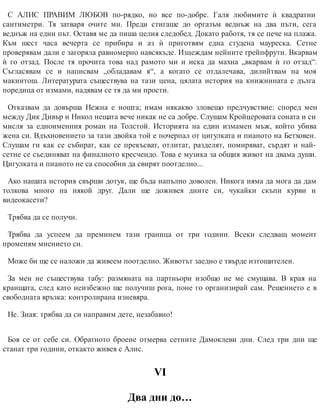 С АЛИС ПРАВИМ ЛЮБОВ по-рядко, но все по-добре. Галя любимите ѝ квадратни
сантиметри. Тя затваря очите ми. Преди стигаше до оргазъм веднъж на два пъти, сега
веднъж на един път. Оставя ме да пиша целия следобед. Докато работя, тя се пече на плажа.
Към шест часа вечерта се прибира и аз ѝ приготвям една студена мауреска. Сетне
проверявам дали е загоряла равномерно навсякъде. Изцеждам нейните грейпфрути. Вкарвам
ѝ го отзад. После тя прочита това над рамото ми и иска да махна „вкарвам ѝ го отзад“.
Съгласявам се и написвам „обладавам я“, а когато се отдалечава, дилийтвам на моя
макинтош. Литературата съществува на тази цена, цялата история на книжнината е дълга
поредица от измами, надявам се тя да ми прости.
Отказвам да довърша Нежна е нощта; имам някакво зловещо предчувствие: според мен
между Дик Дивър и Никол нещата вече никак не са добре. Слушам Кройцеровата соната и си
мисля за едноименния роман на Толстой. Историята на един измамен мъж, който убива
жена си. Вдъхновението за тази двойка той е почерпал от цигулката и пианото на Бетховен.
Слушам ги как се събират, как се прекъсват, отлитат, разделят, помиряват, сърдят и най-
сетне се съединяват на финалното кресчендо. Това е музика за общия живот на двама души.
Цигулката и пианото не са способни да свирят поотделно...
Ако нашата история свърши дотук, ще бъда напълно доволен. Никога няма да мога да дам
толкова много на някой друг. Дали ще доживея дните си, чукайки скъпи курви и
видеокасети?
Трябва да се получи.
Трябва да успеем да преминем тази граница от три години. Всеки следващ момент
променям мнението си.
Може би ще се наложи да живеем поотделно. Животът заедно е твърде изтощителен.
За мен не съществува табу: размяната на партньори изобщо не ме смущава. В края на
краищата, след като неизбежно ще получиш рога, поне го организирай сам. Решението е в
свободната връзка: контролирана изневяра.
Не. Зная: трябва да си направим дете, незабавно!
Боя се от себе си. Обратното броене отмерва сетните Дамоклеви дни. След три дни ще
станат три години, откакто живея с Алис.
VІ
Два дни до…
 
