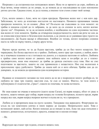Погрешно е да сестремиш към неподвижен живот. Иска ти се времето да спре, любовта да
бъде вечна, нищо никога да не умира, за да можеш да се наслаждаваш на едно неизменно
уютно детство. Градиш стени, за да се пазиш, а именно тези стени стават твой затвор.
Сега, когато живея с Алис, вече не строя прегради. Приемам всеки миг с нея като дар.
Забелязвам, че мога да изпитвам носталгия по настоящето. Понякога преживявам такива
прекрасни моменти, че си казвам: „Виж ти? По-късно ще съжалявам за този момент: не
трябва в никакъв случай да го забравям, за да мога да си спомня за него, когато всичко
тръгне зле“. Откривам, че за да останеш влюбен, е необходима по една неуловима частица
във всеки от тези моменти. Трябва да отхвърлиш посредствеността, което ще рече не сам да
си измисляш изкуствени и безсмислени вълнения, а да умееш да се удивяваш пред чудото на
ежедневието. Да бъдеш щедър и обикновен. Влюбен си тогава, когато погрешка сложиш
паста за зъби не върху твоята, а върху друга четка.
Научих преди всичко, че за да бъдеш щастлив, трябва да си бил много нещастен. Без
чиракуване, без болка щастието не е трайно. Любовта, която трае три години, е любов, която
не е изкачвала планини и не е потъвала на дъното, а е паднала наготово от небето. Любовта
е трайна само когато всеки от двамата знае нейната цена и по-добре да си е платил
предварително, инак има опасност да трябва да урежда сметката след това. Ние не сме
подготвени за щастието, защото не сме привикнали с нещастието. Ние сме възпитани в
преклонение пред удобството. Трябва да знаеш кой си и кого обичаш. Трябва сам да си
довършен, за да можеш да преживееш една недовършена история.
Надявам се измамното заглавие на тази книга да не ви е подразнило много: разбира се, че
любовта не трае три години; щастлив съм, че съм се мамил. Фактът, че тази книга е
публикувана от издателство „Грасе“, съвсем не означава, че казва истината.
Не зная какво ме очаква в миналото (както казва Саган), но вървя напред, обзет от ужас и
възхита, защото нямам друг избор, вървя напред не толкова безгрижен, колкото преди, вървя
напред все пак, вървя напред въпреки всичко и кълна ви се, че е прекрасно.
Любим се в прозрачната вода на пусто заливче. Танцуваме под верандите. Флиртуваме на
ъгъла на зле осветената уличка и пием маркес де касерес. Непрекъснато ядем. Това е
истинският живот, най-сетне. Когато поисках да се омъжи за мен, Алис ми даде изпълнен с
нежност, романтизъм, изтънченост, красота, изящество и поезия отговор:
– Не.
Вдругиден ще станат три години, откакто живея с нея.
 