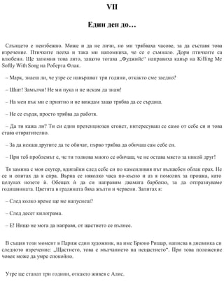VІІ
Един ден до…
Слънцето е неизбежно. Може и да не личи, но ми трябваха часове, за да съставя това
изречение. Птичките пееха и така ми напомниха, че се е съмнало. Дори птичките са
влюбени. Ще запомня това лято, защото тогава „Фуджийс“ направиха кавър на Killing Me
Softly With Song на Роберта Флак.
– Марк, знаеш ли, че утре се навършват три години, откакто сме заедно?
– Шшт! Замълчи! Не ми пука и не искам да знам!
– На мен пък ми е приятно и не виждам защо трябва да се сърдиш.
– Не се сърдя, просто трябва да работя.
– Да ти кажа ли? Ти си един претенциозен егоист, интересуваш се само от себе си и това
става отвратително.
– За да искаш другите да те обичат, първо трябва да обичаш сам себе си.
– При теб проблемът е, че ти толкова много се обичаш, че не остава място за никой друг!
Тя замина с моя скутер, вдигайки след себе си по каменливия път вълшебен облак прах. Не
се и опитах да я спра. Върна се няколко часа по-късно и аз я помолих за прошка, като
целунах нозете ѝ. Обещах ѝ да си направим двамата барбекю, за да отпразнуваме
годишнината. Цветята в градината бяха жълти и червени. Запитах я:
– След колко време ще ме напуснеш?
– След десет килограма.
– Е! Нищо не мога да направя, от щастието се пълнее.
В същия този момент в Париж един художник, на име Брюно Ришар, написва в дневника си
следното изречение: „Щастието, това е мълчанието на нещастието“. При това положение
човек може да умре спокойно.
Утре ще станат три години, откакто живея с Алис.
 
