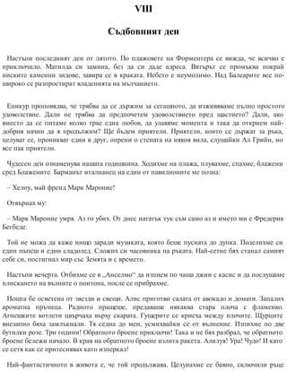 VІІІ
Съдбовният ден
Настъпи последният ден от лятото. По плажовете на Форментера се вижда, че всичко е
приключило. Матилда си замина, без да си даде адреса. Вятърът се промъква покрай
ниските каменни зидове, завира се в краката. Небето е неумолимо. Над Балеарите все по-
широко се разпростират владенията на мълчанието.
Епикур проповядва, че трябва да се държим за сегашното, да изживяваме пълно простото
удоволствие. Дали не трябва да предпочетем удоволствието пред щастието? Дали, ако
вместо да се питаме колко трае една любов, да улавяме момента и така да открием най-
добрия начин да я продължим? Ще бъдем приятели. Приятели, които се държат за ръка,
целуват се, проникват един в друг, опрени о стената на някоя вила, слушайки Ал Грийн, но
все пак приятели.
Чудесен ден ознаменува нашата годишнина. Ходихме на плажа, плувахме, спахме, блажени
сред Блажените. Барманът италианец на един от павилионите ме позна:
– Хелоу, май френд Марк Мароние!
Отвърнах му:
– Марк Мароние умря. Аз го убих. От днес нататък тук съм само аз и името ми е Фредерик
Бегбеде.
Той не можа да каже нищо заради музиката, която беше пусната до дупка. Поделихме си
един пъпеш и един сладолед. Сложих си часовника на ръката. Най-сетне бях станал самият
себе си, пос​тигнал мир със Земята и с времето.
Настъпи вечерта. Отбихме се в „Анселмо“ да изпием по чаша джин с касис и да послушаме
плискането на вълните о понтона, после се прибрахме.
Нощта бе осветена от звезди и свещи. Алис приготви салата от авокадо и домати. Запалих
ароматна пръчица. Радиото пращеше, предаваше някаква стара плоча с фламенко.
Агнешките котлети цвърчаха върху скарата. Гущерите се криеха между плочите. Щурците
внезапно бяха замлъкнали. Тя седна до мен, усмихвайки се от вълнение. Изпихме по две
бутилки розе. Три години! Обратното броене приключи! Така и не бях разбрал, че обратното
броене бележи начало. В края на обратното броене излита ракета. Алилуя! Ура! Чудо! И като
се сетя как се притеснявах като изперкал!
Най-фантастичното в живота е, че той продължава. Целунахме се бавно, сключили ръце
 
